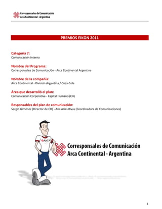 PREMIOS EIKON 2011<br />Categoría 7:<br />Comunicación Interna<br />Nombre del Programa:<br />Corresponsales de Comunicación - Arca Continental Argentina<br />Nombre de la compañía:<br />Arca Continental - División Argentina / Coca-Cola<br />Área que desarrolló el plan:<br />Comunicación Corporativa - Capital Humano (CH)<br />Responsables del plan de comunicación:<br />Sergio Giménez (Director de CH) - Ana Arias Rivas (Coordinadora de Comunicaciones)<br />269240287020<br />INTRODUCCIÓN<br />Naturaleza de la Empresa<br />Arca Continental es una empresa dedicada a la producción, distribución y venta de bebidas refrescantes de las marcas propiedad de The Coca-Cola Company.  <br />En el año 2009, Grupo Arca (México) compró en Argentina las embotelladoras de los grupos Yege (NEA) y Guerrero (NOA), consolidándose como el segundo embotellador más grande de Sudamérica. En el 2010 realizó la fusión con la empresa “Ecuador Bottling Company”, concentrando todas las operaciones de Ecuador. En la actualidad, el 1 de junio, se realizó la fusión de Arca y Grupo Continental, que se unieron para la creación de una nueva empresa que se denomina “Arca Continental”, conviertiéndose en una de las embotelladoras de Coca-Cola más importantes en el mundo.<br />En Argentina, Arca da empleo a más de 2000 personas y cuenta con 4 plantas productivas y 25 centros de distribución comprendidos en las 10 provincias del NOA y NEA, que permiten atender a más de 9 millones de habitantes en más de 76 mil puntos de venta.<br />Con la visión de quot;
siempre contigo alegrando tu vidaquot;
, Arca se propone ser la empresa líder en crecimiento y rentabilidad sostenible en la industria de bebidas, snacks y otros productos de impulso en América Latina y el mercado de los Estados Unidos, en un marco de responsabilidad social con su gente, comunidad y entorno.<br />Identificación del problema<br />En toda fusión hay procesos que se deben homologar con la casa matriz a través de la incorporación de prácticas que conduzcan eficazmente hacia el horizonte organizacional; y en Arca, desde el 2010, la comunicación interna fue una de ellas.<br />En un contexto de comunicaciones informales y no estandarizadas, se debía partir del punto cero, posicionando al área naciente de Comunicación Interna:<br />dentro de la División Argentina, como un área alineada con los objetivos y estrategias corporativas, siendo aliada en la relación entre los intereses y expectativas comunicacionales del management y del personal, distribuido en 10 provincias… <br />en la relación inter áreas, como una herramienta de vinculación creativa y estratégica con el resto de las áreas y del personal en cada proyecto que así lo requiera.  <br />entre el personal, como un canal que favorece al bienestar laboral, a la cohesión generalizada y a la integración e identificación para con la organización.<br />Frente a esta realidad, a un presupuesto acotado y al esquema con el que se trabaja en México, se decidió constituir un equipo de corresponsales internos (voluntarios) para poder canalizar las comunicaciones en todo el territorio y centralizarlas en Salta. Proactividad, creatividad y compromiso eran las características indispensables que se debían encontrar en los colaboradores; y la motivación constante, el combustible de este equipo.<br />Objetivos para la constitución del Equipo de Corresponsales<br />Estandarizar y sistematizar las comunicaciones, posicionando a Arca Argentina como una división generadora de contenido, logrando que:<br />las actividades que genera cada site sean conocidas a nivel División y Grupo;<br />se implementen estrategias de difusión en los comunicados, de manera tal que el personal se interese en el conocimiento de la información que difunden;<br />se generen conducta y hábitos de lectura de las carteleras por parte del personal, manteniendo un esquema de periodicidad de renovación / publicación de nuevo material;<br />se impulsen acciones inclusivas y participativas que favorezcan la cultura de la empresa.<br />Como se trabajaría con personal que tendría esta responsabilidad adquirida ad hoc, se propuso desde la Dirección de CH que la selección de los corresponsales fuera por un periodo de 3 meses, con la posibilidad de que ambas partes pudieran “caducar el acuerdo” si el proceso no resultaba exitoso. Además, se propuso que a fines del año 2010 deberían verse cambios, dentro de esta estrategia de “abrir camino”.<br />Públicos objetivos y mensaje a transmitir<br />Para este proyecto era necesario un perfil muy particular de personal, ya que se los invitaría a formar parte de un equipo, adicionando responsabilidades a las ya adquiridas por su función en la empresa. <br />Por consiguiente, los colaboradores a ser seleccionados debían ser personal de Capital Humano de todas las unidades, que tenga un perfil proactivo, creativo y comprometido con la empresa. A su vez, el público beneficiado con esta estrategia sería todo el personal de Arca División Argentina.<br />El mensaje a transmitir en el “nombramiento” debía ser atractivo, halagador, entusiasta: “Ser corresponsal es mérito de la demostración de tus capacidades laborales e idoneidad para representar a tu unidad en todo el Grupo. En Arca sabemos que tenés un fuerte criterio de proactividad, condición indispensable de todo corresponsal para saber ver lo que otros no ven y descubrir noticias donde nadie se imagina”.<br />Canales de comunicación y acciones de soporte<br />Por la distribución regional de la empresa, la “comunicación a distancia” sería la principal herramienta de trabajo, y las barreras geográficas el gran desafío. Por consiguiente los canales que se utilizaron fueron:<br />Correo interno.<br />Communicator (chat de la empresa).<br />Video conferencias con los puntos conectados por tal medio.<br />Contacto telefónico.<br />Estratégicamente se analizó que, como herramienta interna del equipo, se debería trabajar fuertemente la motivación y el reconocimiento de las actividades que desarrollaran, con una capacitación informal –a distancia-  que les diera el knowhow de los diversos procesos que afrontarían. Por consiguiente, se bifurcó la estrategia: (1) campañas generales hacia la empresa y (2) estrategias internas del equipo.<br />EJECUCIÓN DEL PLAN<br />Pasos y procesos<br />Selección y convocatoria: para el “reclutamiento” de los futuros corresponsales se pidió colaboración a los Gerentes de Capital Humano de las tres zonas (Norte, Sur y Este), quienes propusieron a las personas que cumplían con el perfil requerido para esta nueva función. Con la nómina integrada, se procedió a realizar la convocatoria a través de diplomas de honor, enviados por e-mail, acompañados por un texto explicativo y de agradecimiento por parte de la coordinadora del equipo. Finalmente se realizó videoconferencia, con los que cuentan con sala, y llamados telefónicos para realizar la presentación formal y las explicaciones pertinentes. <br />Identidad y presentación del equipo: los corresponsales se constituyen como un subgrupo dentro de la empresa, con misión y objetivos propios -alineados con los institucionales-, y que forman de manera espontánea una subcultura, que lógicamente favorece y potencializa a la macro cultura organizacional. Por tal motivo, se diseñaron varios elementos para que el equipo tuviera identidad propia.<br />Isologotipo: los corresponsales son una red interconectada de personas que persigue un objetivo común. El equipo forma parte de Embotelladoras Arca, por ende el isotipo de esta red se forma a partir del de la empresa, generando una apertura hacia otros puntos, pero manteniendo un nexo en común. La figura final demuestra una vinculación directa y permanente entre los corresponsales y la empresa, lo que connota la constante alineación de los primeros para con los objetivos y políticas de la segunda.<br />29076653111599314069215<br />Personaje: como soporte y anclaje de todas las acciones de comunicación interna, se diseñó un personaje en 2D, a quien se le dio la “responsabilidad” de ser el asesor de los corresponsales. La elección de su nombre partió de una votación entre todo el equipo: Ari Arquino. Para el diseño se tuvieron en cuenta las actividades propias de comunicación interna (comunicados, carteleras, Revista Visión Arca –de Casa Matriz- e Intranet), el perfil de empleado de la empresa y posturas genéricas para su uso en cualquier diseño.<br />108839081915<br />2317114166369<br />Infograma: <br />Al estar distanciados, la gran mayoría de los corresponsales no se conocían por lo cual se diseñó un infograma circular (no una estructura piramidal), para poder tener noción de quiénes son los compañeros:<br />Definición de objetivos particulares por site: cada corresponsal definió, en base a los objetivos generales, cuáles serían sus propios objetivos para cumplimentar en las unidades que cada uno representa. Éstos orientarían sus estrategias internas y sus acciones.<br />Lanzamiento: a partir de su lanzamiento a nivel División, a través de un comunicado con el correspondiente infograma para poder canalizar en ellos las comunicaciones de sus unidades y en Salta centralizar las institucionales, todas las estrategias de comunicación interna son implementadas por el Equipo de Corresponsales. <br />Campañas generales hacia la empresa:<br />Estandarización de carteleras: en base a un modelo de México, se relevaron las carteleras existentes en cada site y se las estandarizó según el presupuesto con el que se contaba. Para ello, se diseñó un instructivo a seguir, especificando las secciones y el tipo de información a publicar en cada una, el diseño de informe y la mecánica de publicación y mantenimiento. Para el relanzamiento se realizó una estrategia de generación de expectativa: durante una semana se las cubrió con mantas negras, cartelería de “estamos en obra” y elementos de seguridad, acciones que se acompañaron con comunicados. El día de “descubrimiento”, simultáneo en todas las unidades, se realizaron los comunicados afines (Ver adjunto 1)<br />Estandarización en el diseño de comunicados: se diseñaron comunicados de acuerdo a las prácticas que se venían realizando en la empresa, segmentándolos en “organizacionales” e “informales” (cumpleaños, nacimientos, información de interés general), cada grupo con su imagen particular, respetando la identidad corporativa de la empresa. Para la implementación, se les enviaron a cada corresponsal los diseños originales y un instructivo en pdf para la modificación de la información. Política: ellos envían los comunicados de difusión exclusiva en el site y desde el corporativo (Salta) se envían los organizacionales a nivel macro. Su lanzamiento fue en simultáneo con las carteleras.<br />Nuevos comunicados – alianzas estratégicas: en plan de alineación con las demás áreas, se comenzaron a generar alianzas para informar sobre las novedades, diseñando los comunicados de “Cuerpo y Salud” y “Jueves Comercial”. (Adjunto 2)<br />Proyecto “Culturización Arca”: bajo la convergencia de tres culturas organizacionales (Arca, Guerrero y Yege), se diseñó un proyecto tendiente a unificar la cultura organizacional de Arca División Argentina, manteniendo y potencializando las fortalezas de las preexistentes. Como particularidades, se propuso –entre otras cosas- potenciar la identificación del personal para con la empresa, a través de una cultura más inclusiva y participativa; motivar a los empleados a formar parte activa de las actividades que se llevan a cabo en la empresa; e intensificar esfuerzos para lograr una mayor calidad de vida laboral en todo el personal. En este marco, se diseñó el programa “Arca de Fiesta”, que se propone diversos objetivos, tales como fomentar la creación de hábitos y ambientes de celebración entre el personal. Algunos casos:<br />Campaña “Julio: mes de la dulzura y la amistad”: desde el Equipo de Corresponsales se diseñó una estrategia para festejar en toda la empresa el Mes de la Dulzura, conjuntamente con el Día del Amigo.  Las expectativas de los corresponsales fueron muy variadas, incluso con la incertidumbre de cómo sería la reacción del personal. La elección por área del mejor compañero y el juego de amigo invisible fueron las grandes acciones que se implementaron. El desafío era muy grande; fue la primera actividad conjunta del Equipo de Corresponsales de Arca Argentina (Adjunto 3).<br />Día del Niño: bajo la premisa de que todos los hijos del personal de Arca disfruten de una actividad en familia, cada site organizó actividades para sus colaboradores y sus hijos. Los corresponsales estuvieron a cargo del diseño y coordinación. Idea propuesta: cine / teatro. (Adjunto 4)<br />Campaña “Empresa Libre de Humo (ELH)”: alineándose con la política nacional, el equipo de corresponsales fue el encargado de la ejecución de esta campaña. Se trabajaron mensajes hacia todos los públicos y situaciones: <br />4955540-145415Genéricos: en los puestos de los guardias; Ceniceros: en las entradas a las plantas/cedis, con la cartelería correspondiente; en carteleras, intercalados, con referencia a personal femenino y masculino; Visitas: en recepción; y Símbolos: para pegar en las puertas de las oficinas. La sensibilización sobre el tema se realizó con comunicados afines de “Cuerpo y Salud” y el lanzamiento, en simultáneo, a través de un mensaje firmado por el Director General de Arca Argentina.<br />Estrategias internas del equipo:<br />De consolidación: con el fin de mantener la unidad y reforzar el sentimiento de pertenencia al equipo, se realizan periódicamente salutaciones y mensajes motivacionales via e-mail (en rol EMIREC corporativo – corresponsales), asesoría sobre contenido y diseños (comunicados, informes, etc.), charlas telefónicas y vía Communicator sobre inquietudes laborales y personales. <br />Capacitación informal: para generar el konow-how necesario en el equipo, inicialmente se realizan instructivos en pdf sobre diversos aspectos que favorecen el trabajo: diseño de diapositivas de ppt; inserts de imágenes y texto; instructivo carteleras y comunicados; reducción de tamaño de imágenes. Está propuesto un Curso de Corresponsales, con actividades de integración y capacitación (falta validación de México)<br />Motivacionales: para motivar el “trabajo colaborativo”, se realizan campañas intraequipo de participación voluntaria. <br />“Corresposnales Viviendo Positivamente” – bajo el leivmotiv de la Compañia Coca-Cola (valor “Entorno Laboral”): esta estrategia consistió en proponer semanalmente al equipo una actividad que permitiera vivir positivamente. Por ende, cada corresponsal trabajó durante una semana bajo este concepto. Modalidad: Las actividades (y la cantidad) a implementar y la frecuencia de envío durante esos 6 días fueron de su elección y quedó librado a su creatividad. Además, debían mantener un perfil o un mismo espíritu en todo lo que hicieran. Por ende, debieron ponerle un nombre a su semana (ej. Re-viviendo verdaderos valores, El ojo del huracán, la familia, etc.) Se mandaron imágenes, historias, videos, canciones e inlcuso se compartieron fotos de las familias. Al finalizar el trabajo de la semana, desde el corporativo se les realizó un feedback individual. La participación fue del 70%. <br />“Turismo virtual”: (en ejecución) esta actividad propone que cada corresponsal voluntariamente haga conocer su provincia durante una semana. Esto surgió por iniciativa de dos corresponsales, que detectaron la necesidad de que el equipo siga comunicándose y aprendiendo en conjunto, y una forma es a través del recorrido virtual de la provincia de cada uno.<br />Reconocimiento: por el perfil de voluntariado de los integrantes del equipo, se consideró necesario realizar los debidos reconocimientos como una estrategia motivacional. Por consiguiente, a fin de año se les dio una órden de compra sorpresa por $300.- para canjear en Garbarino o Red Megatone, según las sucursales con las que contaban (adjunto 5). Además, se logró una nota en la revista interna de Arca (administración en México) de una plana completa con el infograma y demás información de constitución y perfil del equipo (adjunto 6). <br />Dificultades encontradas - Ajustes<br />Implementación general de las comunicaciones: durante el año 2010, la estrategia fue de “abrir camino” con las comunicaciones. Por lo cual se realizaron acciones genéricas, logrando aciertos pero también desaciertos. En base a esto, se realizó una encuesta de comunicación en el mes de octubre y en base a los resultados se propuso, en el plan presentado para trienio 2011 – 2013, trabajar con estrategias segmentadas según las necesidades y requerimientos de cada site, alineados a los objetivos de los directores de cada zona y de los gerentes de Capital Humano y Comercial de las unidades (se llevaron a cabo reuniones en todos los sites). Entre marzo y abril de 2011, se visitó a todos los corresponsales y se les presentó el plan y el informe de las encuestas. En base a esta información, cada corresponsal, con el instructivo y apoyo correspondiente, diseñará su plan de acción, con objetivos e indicadores medibles en el mes de diciembre. Hasta el momento se finalizaron las visitas y relevamientos de las 10 unidades; está en proceso de validación la selección de temas para este año. <br />Trabajo de los corresponsales: al ser una actividad ad hoc, se complicaba en algunos casos el compromiso y tiempo de algunos corresponsales. En las visitas a las unidades, se realizaron reuniones individuales con todos ellos  y en algunos casos se los apoyó con la incorporación de co-corresponsales para que sean soporte en la implementación de las acciones (Ej.: Corrientes y Catamarca)<br />EVALUACIÓN / PRUEBAS<br />Identificación, análisis y cuantificación de resultados<br />Resultados generales de la encuesta de comunicación - Octubre 2010 (10% nivel de respuesta = 167/1700 empelados con PC)<br />99% del personal demostró interés en los comunicados organizacionales; y la mayoría considera “muy buenos” a los comunicados de “Cuerpo y Salud” (57%) y “Jueves Comercial” (71%).<br />El 56% opina que las carteleras son efectivas.<br />Algunas sugerencias positivas fueron: “sigan por ese camino”; “me gustó la implementación de este sector”; “continuar trabajando con perseverancia en la misma dirección”; “estamos mejor que antes de Arca”; “es muy buena que no se interrumpa. Sigan innovando”; etc. También hubieron muchos aportes de mejora; ninguno negativo.<br />Comentarios de Directores Zonales y Gerentes de CH y Comercial: en general ven un muy buen avance en las comunicaciones, y valoran el esfuerzo y la nueva política de segmentación. Muchos de ellos se propusieron como colaboradores de los corresponsales para tener en “vidriera” a sus respectivas unidades.<br />Mayor participación proactiva de corresponsales – sentimiento de pertenencia.<br />Se detecta una mayor participación proactiva por parte de los corresponsales, como generadores de información para comunicados, promotores de campañas internas y a nivel división. En las recorridas por sus unidades, se les preguntó si alguno querría dejar de cumplir el rol por falta de tiempo o por otra razón, y todos coincidieron en que a pesar del esfuerzo extra quieren seguir siendo parte del equipo. Aquellos que estaban complicados por los tiempos, pidieron un co-corresponsal para no tener que desvincularse.<br />Oportunidades de mejora: si bien se evidencian grandes logros, también hay redirecciones y muchos desafíos que afrontar; los Corresponsales van por más.<br />
