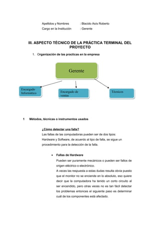 Apellidos y Nombres           : Blacido Asís Roberto
              Cargo en la Institución       : Gerente



     III. ASPECTO TÉCNICO DE LA PRÁCTICA TERMINAL DEL
                         PROYECTO
       1. Organización de las practicas en la empresa




                                   Gerente


Encargado
Informático                 Encargado de                             Técnicos
                            ventas




 1   Métodos, técnicas o instrumentos usados


              ¿Cómo detectar una falla?
              Las fallas de las computadoras pueden ser de dos tipos:
              Hardware y Software, de acuerdo al tipo de falla, se sigue un
              procedimiento para la detección de la falla.


                     •   Fallas de Hardware
                         Pueden ser puramente mecánicos o pueden ser fallos de
                         origen eléctrico o electrónico.
                         A veces las respuesta a estas dudas resulta obvia puesto
                         que el monitor no se enciende en lo absoluto, eso quiere
                         decir que la computadora ha tenido un corto circuito al
                         ser encendido, pero otras veces no es tan fácil detectar
                         los problemas entonces el siguiente paso es determinar
                         cuál de los componentes está afectado.
 