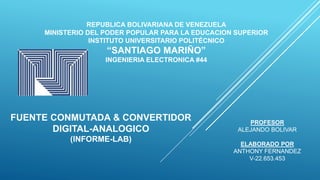REPUBLICA BOLIVARIANA DE VENEZUELA
MINISTERIO DEL PODER POPULAR PARA LA EDUCACION SUPERIOR
INSTITUTO UNIVERSITARIO POLITÉCNICO
“SANTIAGO MARIÑO”
INGENIERIA ELECTRONICA #44
FUENTE CONMUTADA & CONVERTIDOR
DIGITAL-ANALOGICO
(INFORME-LAB)
ELABORADO POR
ANTHONY FERNANDEZ
V-22.653.453
PROFESOR
ALEJANDO BOLIVAR
 