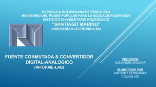 REPUBLICA BOLIVARIANA DE VENEZUELA
MINISTERIO DEL PODER POPULAR PARA LA EDUCACION SUPERIOR
INSTITUTO UNIVERSITARIO POLITÉCNICO
“SANTIAGO MARIÑO”
INGENIERIA ELECTRONICA #44
FUENTE CONMUTADA & CONVERTIDOR
DIGITAL-ANALOGICO
(INFORME-LAB)
ELABORADO POR
ANTHONY FERNANDEZ
V-22.653.453
PROFESOR
ALEJANDRO BOLIVAR
 