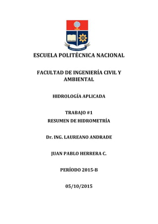 ESCUELA POLITÉCNICA NACIONAL
FACULTAD DE INGENIERÍA CIVIL Y
AMBIENTAL
HIDROLOGÍA APLICADA
TRABAJO #1
RESUMEN DE HIDROMETRÍA
Dr. ING. LAUREANO ANDRADE
JUAN PABLO HERRERA C.
PERÍODO 2015-B
05/10/2015
 