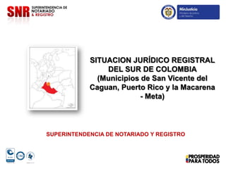 SITUACION JURÍDICO REGISTRAL
DEL SUR DE COLOMBIA
(Municipios de San Vicente del
Caguan, Puerto Rico y la Macarena
- Meta)
SUPERINTENDENCIA DE NOTARIADO Y REGISTRO
 