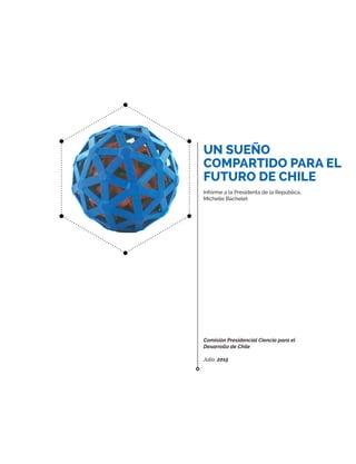 UN SUEÑO
COMPARTIDO PARA EL
FUTURO DE CHILE
Informe a la Presidenta de la República,
Michelle Bachelet
Comisión Presidencial Ciencia para el
Desarrollo de Chile
Julio, 2015
 
