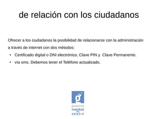 Ofrecer a los ciudadanos la posibilidad de relacionarse con la administración
a través de internet con dos métodos:
● Certificado digital o DNI electrónico, Clave PIN y Clave Permanente.
● vía sms. Debemos tener el Teléfono actualizado.
de relación con los ciudadanos
 
