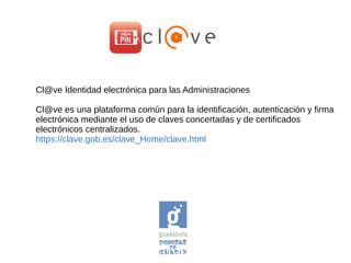 Cl@ve Identidad electrónica para las Administraciones
Cl@ve es una plataforma común para la identificación, autenticación y firma
electrónica mediante el uso de claves concertadas y de certificados
electrónicos centralizados.
https://clave.gob.es/clave_Home/clave.html
 