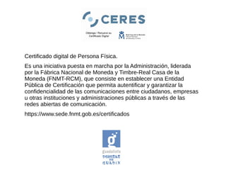 Certificado digital de Persona Física.
Es una iniciativa puesta en marcha por la Administración, liderada
por la Fábrica Nacional de Moneda y Timbre-Real Casa de la
Moneda (FNMT-RCM), que consiste en establecer una Entidad
Pública de Certificación que permita autentificar y garantizar la
confidencialidad de las comunicaciones entre ciudadanos, empresas
u otras instituciones y administraciones públicas a través de las
redes abiertas de comunicación.
https://www.sede.fnmt.gob.es/certificados
 