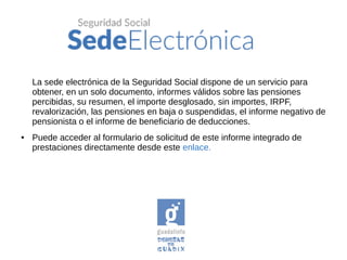 La sede electrónica de la Seguridad Social dispone de un servicio para
obtener, en un solo documento, informes válidos sobre las pensiones
percibidas, su resumen, el importe desglosado, sin importes, IRPF,
revalorización, las pensiones en baja o suspendidas, el informe negativo de
pensionista o el informe de beneficiario de deducciones.
● Puede acceder al formulario de solicitud de este informe integrado de
prestaciones directamente desde este enlace.
 