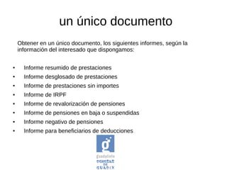 un único documento
Obtener en un único documento, los siguientes informes, según la
información del interesado que dispongamos:
● Informe resumido de prestaciones
● Informe desglosado de prestaciones
● Informe de prestaciones sin importes
● Informe de IRPF
● Informe de revalorización de pensiones
● Informe de pensiones en baja o suspendidas
● Informe negativo de pensiones
● Informe para beneficiarios de deducciones
 