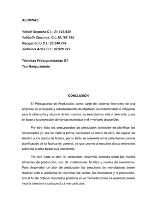 ALUMNAS:
Yohali Sequera C.I.: 21.126.934
Yalibeth Chirinos C.I.:20.187.918
Iliangel Soto C.I.: 25.340.744
Judialcis Arias C.I.: 20.928.829
Técnicas Presupuestarias S1
Tsu Barquisimeto
CONCLUSIÓN
El Presupuesto de Producción, como parte del sistema financiero de una
empresa en propuesta y establecimiento de objetivos, es determinante e influyente
para la obtención y alcance de los mismos, su exactitud es vital y relevante, pues
en base a la proyección de ventas estimadas y el inventario disponible.
Por otro lado los presupuestos de producción consisten en planificar las
necesidades ya sea de materia prima, necesidad de mano de obra, de capital, de
efectivo y los costos de fabrica, por lo tanto se convierte en la cimentación para la
planificación de la fabrica en general, ya que provee a ejecutivo datos relevantes
sobre los cuales basan sus decisiones.
Por otra parte el plan de producción desarrolla políticas sobre los niveles
eficientes de producción, uso de instalaciones fabriles y niveles de inventarios.
Para desarrollar un plan de producción los ejecutivos de manufactura deben
resolver ante el problema de coordinar las ventas, los inventarios y la producción,
con el fin de obtener resultados positivos en el mercado donde es esencial prestar
mucha atención a cada producto en particular.
 