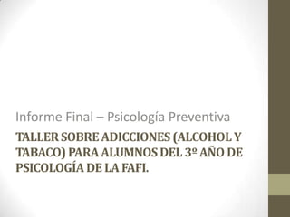 Informe Final – Psicología Preventiva
TALLER SOBRE ADICCIONES (ALCOHOL Y
TABACO) PARA ALUMNOS DEL 3º AÑO DE
PSICOLOGÍA DE LA FAFI.

 