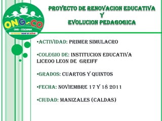 •ACTIVIDAD: PRIMER SIMULACRO

•COLEGIO DE: INSTITUCION EDUCATIVA
LICEOO LEON DE GREIFF

•GRADOS: CUARTOS Y QUINTOS

•FECHA: NOVIEMBRE 17 Y 18 2011

•CIUDAD: MANIZALES (CALDAS)
 