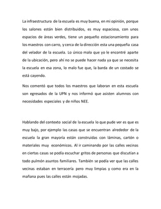 La infraestructura de la escuela es muy buena, en mi opinión, porque 
los salones están bien distribuidos, es muy espaciosa, con unos 
espacios de áreas verdes, tiene un pequeño estacionamiento para 
los maestros con carro, y cerca de la dirección esta una pequeña casa 
del velador de la escuela. Lo único malo que yo le encontré aparte 
de la ubicación, pero ahí no se puede hacer nada ya que se necesita 
la escuela en esa zona, lo malo fue que, la barda de un costado se 
está cayendo. 
Nos comentó que todos los maestros que laboran en esta escuela 
son egresados de la UPN y nos informó que asisten alumnos con 
necesidades especiales y de niños NEE. 
Hablando del contexto social de la escuela lo que pude ver es que es 
muy bajo, por ejemplo las casas que se encuentran alrededor de la 
escuela la gran mayoría están construidas con láminas, cartón o 
materiales muy económicos. Al ir caminando por las calles vecinas 
en ciertas casas se podía escuchar gritos de personas que discutían a 
todo pulmón asuntos familiares. También se podía ver que las calles 
vecinas estaban en terracería pero muy limpias y como era en la 
mañana pues las calles están mojadas. 
 