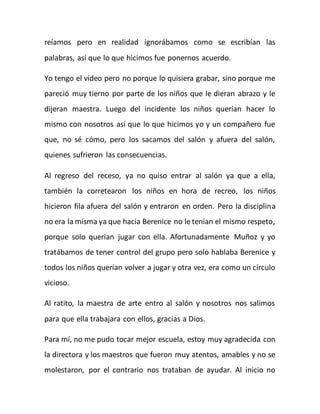reíamos pero en realidad ignorábamos como se escribían las 
palabras, así que lo que hicimos fue ponernos acuerdo. 
Yo tengo el video pero no porque lo quisiera grabar, sino porque me 
pareció muy tierno por parte de los niños que le dieran abrazo y le 
dijeran maestra. Luego del incidente los niños querían hacer lo 
mismo con nosotros así que lo que hicimos yo y un compañero fue 
que, no sé cómo, pero los sacamos del salón y afuera del salón, 
quienes sufrieron las consecuencias. 
Al regreso del receso, ya no quiso entrar al salón ya que a ella, 
también la corretearon los niños en hora de recreo, los niños 
hicieron fila afuera del salón y entraron en orden. Pero la disciplina 
no era la misma ya que hacia Berenice no le tenían el mismo respeto, 
porque solo querían jugar con ella. Afortunadamente Muñoz y yo 
tratábamos de tener control del grupo pero solo hablaba Berenice y 
todos los niños querían volver a jugar y otra vez, era como un círculo 
vicioso. 
Al ratito, la maestra de arte entro al salón y nosotros nos salimos 
para que ella trabajara con ellos, gracias a Dios. 
Para mí, no me pudo tocar mejor escuela, estoy muy agradecida con 
la directora y los maestros que fueron muy atentos, amables y no se 
molestaron, por el contrario nos trataban de ayudar. Al inicio no 
 