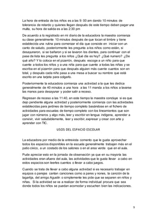 9
La hora de entrada de los niños es a las 9: 00 am dando 10 minutos de
tolerancia de retardo y quienes llegan después de este tiempo deben pagar una
multa, su hora de salida es a las 2:30 pm
De acuerdo a lo registrado en mi diario de la educadora la maestra comienza
su clase generalmente 10 minutos después de que tocan el timbre y tiene
establecida una rutina para comenzar el día que consiste en iniciar con un
canto de saludo, posteriormente les pregunta a los niños como están, si
desayunaron, si se bañaron y si se lavaron los dientes, para continuar con el
pase de lista les pregunta a los niños ¿Qué día es hoy? ¿Qué numero? ¿De
qué año? Y lo coloca en el pizarrón, después escoge a un niño para que
cuente a todos los niños y a una niña para que cuente a todas las niñas y se
escriba en el pizarrón para que después alguien más cuente cuantos son en
total, y después cada niño pasa a una mesa a buscar su nombre que está
escrito en una tarjeta para colgarlo.
Posteriormente la educadora comienza una actividad a la que les dedica
generalmente de 40 minutos a una hora a las 11 manda a los niños a lavarse
las manos para desayunar y poder salir a receso.
Regresan de receso a las 11:40, en este tiempo la maestra concluye si es que
dejo pendiente alguna actividad y posteriormente comienza con las actividades
establecidas para jardines de tiempo completo basándose en el fichero de
actividades para escuelas de tiempo completo con los lineamientos que son
jugar con números y algo más, leer y escribir en lengua indígena, aprender a
convivir, vivir saludablemente, leer y escribir, expresar y crear con arte y
aprender con TIC.
USOS DEL ESPACIO ESCOLAR
La educadora por medio de la entrevista comento que le gusta aprovechar
todos los espacios disponibles en la escuela generalmente trabajan más en el
patio cívico, a un costado de los salones o en el area verde que en el aula.
Pude apreciar esto en la jornada de observación ya que en su mayoría las
actividades eran afuera del aula, las actividades que le gusta llevar a cabo en
estos espacios son leerles cuentos o llevar a cabo juegos.
Cuando se trata de llevar a cabo alguna actividad si es necesario trabajar en
equipos o parejas cantan canciones como a pares y nones, la canción de la
lagartija, del amigo Agustín o simplemente les pide que se separen en niños y
niñas. Si la actividad se va a realizar de forma individual procura que sea
donde todos los niños se puedan acomodar y escuchen bien las indicaciones.
 