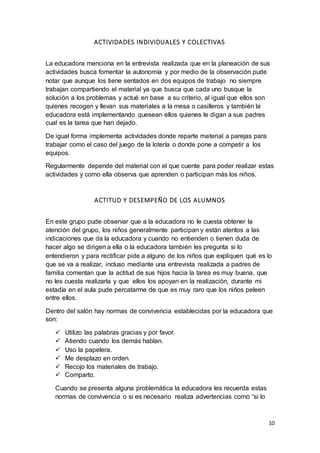 10
ACTIVIDADES INDIVIDUALES Y COLECTIVAS
La educadora menciona en la entrevista realizada que en la planeación de sus
actividades busca fomentar la autonomía y por medio de la observación pude
notar que aunque los tiene sentados en dos equipos de trabajo no siempre
trabajan compartiendo el material ya que busca que cada uno busque la
solución a los problemas y actué en base a su criterio, al igual que ellos son
quienes recogen y llevan sus materiales a la mesa o casilleros y también la
educadora está implementando quesean ellos quienes le digan a sus padres
cual es la tarea que han dejado.
De igual forma implementa actividades donde reparte material a parejas para
trabajar como el caso del juego de la lotería o donde pone a competir a los
equipos.
Regularmente depende del material con el que cuente para poder realizar estas
actividades y como ella observa que aprenden o participan más los niños.
ACTITUD Y DESEMPEÑO DE LOS ALUMNOS
En este grupo pude observar que a la educadora no le cuesta obtener la
atención del grupo, los niños generalmente participan y están atentos a las
indicaciones que da la educadora y cuando no entienden o tienen duda de
hacer algo se dirigen a ella o la educadora también les pregunta si lo
entendieron y para rectificar pide a alguno de los niños que expliquen qué es lo
que se va a realizar, incluso mediante una entrevista realizada a padres de
familia comentan que la actitud de sus hijos hacia la tarea es muy buena, que
no les cuesta realizarla y que ellos los apoyan en la realización, durante mi
estadía en el aula pude percatarme de que es muy raro que los niños peleen
entre ellos.
Dentro del salón hay normas de convivencia establecidas por la educadora que
son:
 Utilizo las palabras gracias y por favor.
 Atiendo cuando los demás hablan.
 Uso la papelera.
 Me desplazo en orden.
 Recojo los materiales de trabajo.
 Comparto.
Cuando se presenta alguna problemática la educadora les recuerda estas
normas de convivencia o si es necesario realiza advertencias como “si lo
 