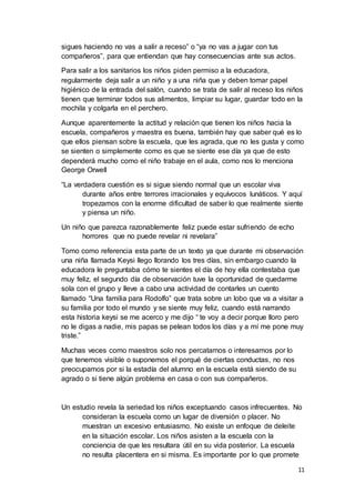 11
sigues haciendo no vas a salir a receso” o “ya no vas a jugar con tus
compañeros”, para que entiendan que hay consecuencias ante sus actos.
Para salir a los sanitarios los niños piden permiso a la educadora,
regularmente deja salir a un niño y a una niña que y deben tomar papel
higiénico de la entrada del salón, cuando se trata de salir al receso los niños
tienen que terminar todos sus alimentos, limpiar su lugar, guardar todo en la
mochila y colgarla en el perchero.
Aunque aparentemente la actitud y relación que tienen los niños hacia la
escuela, compañeros y maestra es buena, también hay que saber qué es lo
que ellos piensan sobre la escuela, que les agrada, que no les gusta y como
se sienten o simplemente como es que se siente ese día ya que de esto
dependerá mucho como el niño trabaje en el aula, como nos lo menciona
George Orwell
“La verdadera cuestión es si sigue siendo normal que un escolar viva
durante años entre terrores irracionales y equívocos lunáticos. Y aquí
tropezamos con la enorme dificultad de saber lo que realmente siente
y piensa un niño.
Un niño que parezca razonablemente feliz puede estar sufriendo de echo
horrores que no puede revelar ni revelara”
Tomo como referencia esta parte de un texto ya que durante mi observación
una niña llamada Keysi llego llorando los tres días, sin embargo cuando la
educadora le preguntaba cómo te sientes el día de hoy ella contestaba que
muy feliz, el segundo día de observación tuve la oportunidad de quedarme
sola con el grupo y lleve a cabo una actividad de contarles un cuento
llamado “Una familia para Rodolfo” que trata sobre un lobo que va a visitar a
su familia por todo el mundo y se siente muy feliz, cuando está narrando
esta historia keysi se me acerco y me dijo “ te voy a decir porque lloro pero
no le digas a nadie, mis papas se pelean todos los días y a mí me pone muy
triste.”
Muchas veces como maestros solo nos percatamos o interesamos por lo
que tenemos visible o suponemos el porqué de ciertas conductas, no nos
preocupamos por si la estadía del alumno en la escuela está siendo de su
agrado o si tiene algún problema en casa o con sus compañeros.
Un estudio revela la seriedad los niños exceptuando casos infrecuentes. No
consideran la escuela como un lugar de diversión o placer. No
muestran un excesivo entusiasmo. No existe un enfoque de deleite
en la situación escolar. Los niños asisten a la escuela con la
conciencia de que les resultara útil en su vida posterior. La escuela
no resulta placentera en si misma. Es importante por lo que promete
 
