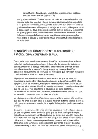 12
para el futuro. (Tenenbaum, Uncontrolled expressions of childrens
attitudes toward school, página 675)
Así que para conocer cómo se sentían los niños en la escuela realice una
pequeña entrevista con tres niños a forma de platica donde les preguntaba
si les gustaba su maestra, si les gustaba la escuela, que era lo que más les
gustaba de la escuela, si les gustaba trabajar en su salón, si les gusta hacer
la tarea, quien los lleva a la escuela, quienes son sus amigos y con quienes
les gusta jugar en casa, estas entrevistas se encuentran anexadas al final
del documento con la finalidad de ver qué idea se están generando los
niños sobre la escuela y saber cómo influye en su actitud en la elaboración
de actividades.
CONDICIONES DE TRABAJO DOCENTE Y LA CALIDAD DE SU
PRÁCTICA: CLIMA Y CULTURA EN EL AULA
Como se ha mencionado anteriormente los niños trabajan en clase de forma
individual y colectiva propiciando así el desarrollo de autonomía, trabajo en
equipo, enriquecer el trabajo entre pares, tanto en el aula como en toda la
escuela se fomenta la expresión libre y respetuosa para que los niños
socialicen, de igual forma se estimula a los niños para que participen realizando
cuestionamientos al inicio o entre actividades.
Algo que es muy bueno en cuento al clima del aula es que los niños no
discriminan a nadie, ellos y la educadora integran a los niños con NEE y los
apoyan cuando es necesario, en el jardín de niños propician mucho el educar
con valores, ellos mismos identifican cuando otro de sus compañeros hace algo
que no está bien y de esta forma la educadora les llama la atención
recordándoles las normas de convivencia, aunque realmente es muy raro que
se presenten problemas entre los niños en el aula
La educadora atiende a los niños siempre que lo piden o cuando ella identifica
que algo no anda bien con ellos, si lo puede resolver de forma interna lo lleva a
cabo, pero en ocasiones necesita de la ayuda de los padres por lo que acude a
citarlos.
En cuanto a la comunicación entre alumnos educadora y entre ellos, es buena
ya que ella genera mucha confianza para que los niños participen siempre
dejando que se expresen con libertad sobre los temas que se están viendo los
niños le hablan con respeto a la educadora al igual que ella lo hace con ellos y
utiliza un tono de voz adecuado generalmente para dar indicaciones utiliza
consignas como “Ahora por favor escucha lo que vamos a hacer” “Escucha
bien lo que te voy a pedir”, los niños de cierta forma ya las han identificado y
 