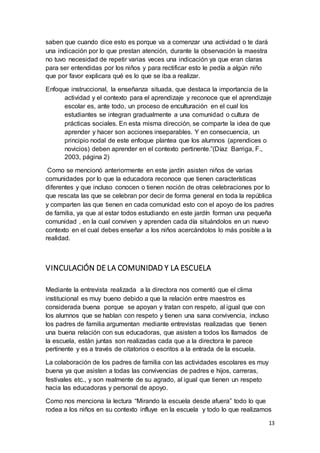 13
saben que cuando dice esto es porque va a comenzar una actividad o te dará
una indicación por lo que prestan atención, durante la observación la maestra
no tuvo necesidad de repetir varias veces una indicación ya que eran claras
para ser entendidas por los niños y para rectificar esto le pedía a algún niño
que por favor explicara qué es lo que se iba a realizar.
Enfoque instruccional, la enseñanza situada, que destaca la importancia de la
actividad y el contexto para el aprendizaje y reconoce que el aprendizaje
escolar es, ante todo, un proceso de enculturación en el cual los
estudiantes se integran gradualmente a una comunidad o cultura de
prácticas sociales. En esta misma dirección, se comparte la idea de que
aprender y hacer son acciones inseparables. Y en consecuencia, un
principio nodal de este enfoque plantea que los alumnos (aprendices o
novicios) deben aprender en el contexto pertinente.”(Díaz Barriga, F.,
2003, página 2)
Como se mencionó anteriormente en este jardín asisten niños de varias
comunidades por lo que la educadora reconoce que tienen características
diferentes y que incluso conocen o tienen noción de otras celebraciones por lo
que rescata las que se celebran por decir de forma general en toda la república
y comparten las que tienen en cada comunidad esto con el apoyo de los padres
de familia, ya que al estar todos estudiando en este jardín forman una pequeña
comunidad , en la cual conviven y aprenden cada día situándolos en un nuevo
contexto en el cual debes enseñar a los niños acercándolos lo más posible a la
realidad.
VINCULACIÓN DE LA COMUNIDAD Y LA ESCUELA
Mediante la entrevista realizada a la directora nos comentó que el clima
institucional es muy bueno debido a que la relación entre maestros es
considerada buena porque se apoyan y tratan con respeto, al igual que con
los alumnos que se hablan con respeto y tienen una sana convivencia, incluso
los padres de familia argumentan mediante entrevistas realizadas que tienen
una buena relación con sus educadoras, que asisten a todos los llamados de
la escuela, están juntas son realizadas cada que a la directora le parece
pertinente y es a través de citatorios o escritos a la entrada de la escuela.
La colaboración de los padres de familia con las actividades escolares es muy
buena ya que asisten a todas las convivencias de padres e hijos, carreras,
festivales etc., y son realmente de su agrado, al igual que tienen un respeto
hacia las educadoras y personal de apoyo.
Como nos menciona la lectura “Mirando la escuela desde afuera” todo lo que
rodea a los niños en su contexto influye en la escuela y todo lo que realizamos
 