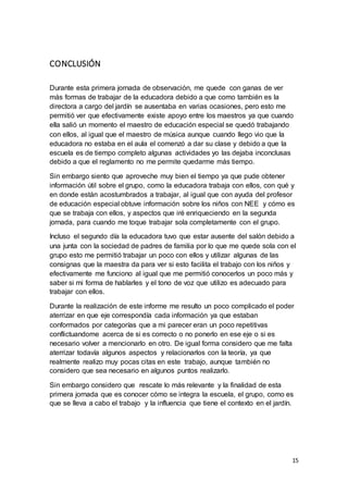 15
CONCLUSIÓN
Durante esta primera jornada de observación, me quede con ganas de ver
más formas de trabajar de la educadora debido a que como también es la
directora a cargo del jardín se ausentaba en varias ocasiones, pero esto me
permitió ver que efectivamente existe apoyo entre los maestros ya que cuando
ella salió un momento el maestro de educación especial se quedó trabajando
con ellos, al igual que el maestro de música aunque cuando llego vio que la
educadora no estaba en el aula el comenzó a dar su clase y debido a que la
escuela es de tiempo completo algunas actividades yo las dejaba inconclusas
debido a que el reglamento no me permite quedarme más tiempo.
Sin embargo siento que aproveche muy bien el tiempo ya que pude obtener
información útil sobre el grupo, como la educadora trabaja con ellos, con qué y
en donde están acostumbrados a trabajar, al igual que con ayuda del profesor
de educación especial obtuve información sobre los niños con NEE y cómo es
que se trabaja con ellos, y aspectos que iré enriqueciendo en la segunda
jornada, para cuando me toque trabajar sola completamente con el grupo.
Incluso el segundo día la educadora tuvo que estar ausente del salón debido a
una junta con la sociedad de padres de familia por lo que me quede sola con el
grupo esto me permitió trabajar un poco con ellos y utilizar algunas de las
consignas que la maestra da para ver si esto facilita el trabajo con los niños y
efectivamente me funciono al igual que me permitió conocerlos un poco más y
saber si mi forma de hablarles y el tono de voz que utilizo es adecuado para
trabajar con ellos.
Durante la realización de este informe me resulto un poco complicado el poder
aterrizar en que eje correspondía cada información ya que estaban
conformados por categorías que a mi parecer eran un poco repetitivas
conflictuandome acerca de si es correcto o no ponerlo en ese eje o si es
necesario volver a mencionarlo en otro. De igual forma considero que me falta
aterrizar todavía algunos aspectos y relacionarlos con la teoría, ya que
realmente realizo muy pocas citas en este trabajo, aunque también no
considero que sea necesario en algunos puntos realizarlo.
Sin embargo considero que rescate lo más relevante y la finalidad de esta
primera jornada que es conocer cómo se integra la escuela, el grupo, como es
que se lleva a cabo el trabajo y la influencia que tiene el contexto en el jardín.
 