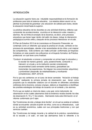 2
INTRODUCCIÓN
La educación superior tiene una indudable responsabilidad en la formación de
profesores para todo el sistema educativo. Los estados deben asumir en su
plenitud la prioridad de garantizar una educación de calidad para todos, desde
la educación inicial hasta la superior.
La práctica educativa de los docentes es una actividad dinámica, reflexiva que
comprende los acontecimientos ocurridos en la interacción entre maestro y
alumnos. No se limita al concepto de la docencia, es decir, a los procesos
educativos que tienen lugar dentro del salón de clases, incluye la intervención
pedagógica ocurrida antes y después de los procesos interactivos en el aula.
El Plan de Estudios 2012 de la Licenciatura en Educación Preescolar, se
contempla como un referente que apoya la practica en el aula, centrado en los
procesos de aprendizajes, atender a las necesidades de los niños y así mejorar
las competencias. Este contiene una malla curricular conformada por trayectos
formativos en esta ocasión nos enfocamos en el trayecto formativo de Práctica
profesional en cual tiene como finalidad
“Conducir al estudiante a conocer y comprender en primer lugar lo educativo y
lo escolar de manera general, para, posteriormente, conducirlo a
intervenir en el aula y en la institución escolar considerando
secuencialidad (cada semestre sienta bases), gradualidad (se
incrementan las experiencias. Se integran los conocimientos adquiridos)
y profundidad (desarrollo de metahabilidades y movilizando
competencias). (SEP, 2012:9)
Por lo que nos centramos en el curso de tercer semestre “Iniciación al trabajo
docente” realizando la primera jornada de observación que tienen como
propósito que la estudiante colabore con el docente en diferentes actividades
cotidianas de la docencia, conozca al grupo, elabore un diagnóstico e identifique
las posibles estrategias de trabajo de acuerdo con el contexto y los alumnos.
Por lo que se realizó un diario de clase y una guía como instrumento de
observación en los cuales plasmamos toda la evidencia recaba durante los días
de observación 9, 10 y 11 de octubre. Aterrizando toda esta información en el
informe conformado por 5 ejes:
Eje “Condiciones de vida y trabajo de la familia”, en el cual se analiza el contexto
donde se encuentra ubicado el jardín de niños, como es su infraestructura, cuál
es su actividad económica, cuáles son sus principales tradiciones y con qué
servicios cuentan.
Eje “Condiciones de trabajo docente y la calidad de la práctica: características
de la escuela y el aula”, en este eje aterrizamos todo lo referente a la
 
