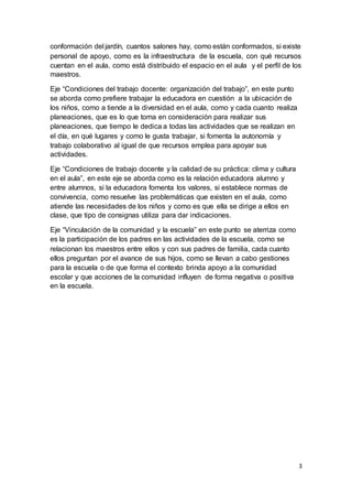 3
conformación del jardín, cuantos salones hay, como están conformados, si existe
personal de apoyo, como es la infraestructura de la escuela, con qué recursos
cuentan en el aula, como está distribuido el espacio en el aula y el perfil de los
maestros.
Eje “Condiciones del trabajo docente: organización del trabajo”, en este punto
se aborda como prefiere trabajar la educadora en cuestión a la ubicación de
los niños, como a tiende a la diversidad en el aula, como y cada cuanto realiza
planeaciones, que es lo que toma en consideración para realizar sus
planeaciones, que tiempo le dedica a todas las actividades que se realizan en
el día, en qué lugares y como le gusta trabajar, si fomenta la autonomía y
trabajo colaborativo al igual de que recursos emplea para apoyar sus
actividades.
Eje “Condiciones de trabajo docente y la calidad de su práctica: clima y cultura
en el aula”, en este eje se aborda como es la relación educadora alumno y
entre alumnos, si la educadora fomenta los valores, si establece normas de
convivencia, como resuelve las problemáticas que existen en el aula, como
atiende las necesidades de los niños y como es que ella se dirige a ellos en
clase, que tipo de consignas utiliza para dar indicaciones.
Eje “Vinculación de la comunidad y la escuela” en este punto se aterriza como
es la participación de los padres en las actividades de la escuela, como se
relacionan los maestros entre ellos y con sus padres de familia, cada cuanto
ellos preguntan por el avance de sus hijos, como se llevan a cabo gestiones
para la escuela o de que forma el contexto brinda apoyo a la comunidad
escolar y que acciones de la comunidad influyen de forma negativa o positiva
en la escuela.
 