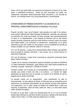 5
trunca, por lo que igual existe una presencia de migración en busca de un mejor
futuro y estabilidad económica, dentro de esta comunidad se cuenta con
instituciones educativas desde preescolar hasta secundaria y una escuela de
turismo, sin embargo tienen muy cerca preparatorias y universidades.
CONDICIONES DE TRABAJO DOCENTE Y LA CALIDAD DE LA
PRÁCTICA: CARACTERÍSTICAS DE LA ESCUELA Y EL AULA
El jardín de niños “Juan de la Fontaine” está ubicado en la calle C sin número,
de la Unidad Habitacional Felipe Santiago Xicohtencatl, mediante una entrevista
a la directora nos contó que el jardín de niños comenzó hace aproximadamente
21 años en un departamento y que después la directora que en ese tiempo
estaba comenzó a gestionar para que se les cediera un terreno anexo a la unidad
que estaba baldío y así comenzar su construcción, actualmente es un jardín
bidocente ya que solo cuenta con dos grupos y con la modalidad de escuela de
tiempo completo con una matrícula total de 51 alumnos:
2”A” con 28 alumnos a cargo de la maestra Beatriz Nava Ramírez que también
tiene el papel de directora del jardín y solo cuenta con la carrera técnica en
educación preescolar
3”A” con 23 alumnos a cargo de la Licenciada en educación preescolar Dulce
María Patiño Cervantes
Cuenta con un maestro de educación especial mandado por parte de USAER el
Lic. Mario Hernández Hernández, quien atiende a los casos desde problemas de
conducta, lenguaje, hipoacusia y Dislalia en el jardín.
También cuentan con el apoyo de un acompañante musical gestionado por la
escuela que asiste 6 horas dos días a la semana, un maestro de inglés
gestionado de igual forma por la escuela y la señora de la limpieza la cual es
pagada por los padres de familia.
La escuela cuenta con un desayunador pero actualmente no está en
funcionamiento, los dos salones de clases, la dirección que es compartida con la
supervisora y su personal administrativo ya que el jardín de niños esta adherido
a la supervisión, con un salón donde el maestro de USAER lleva a cabo sus
sesiones, la explanada, baños de niñas, baños de niños y un area verde donde
están ubicados los juegos.
El salón en el que lleve a cabo mis observaciones fue el 2 A con la maestra
Beatriz Nava Ramírez la cual tiene 29 años de servicio, atiende a 28 niños de los
cuales 16 son niños y 12 niñas entre las edades de 4 y 6 años.
 