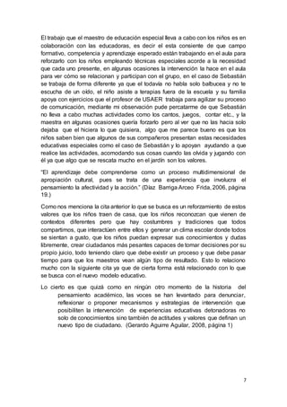 7
El trabajo que el maestro de educación especial lleva a cabo con los niños es en
colaboración con las educadoras, es decir el esta consiente de que campo
formativo, competencia y aprendizaje esperado están trabajando en el aula para
reforzarlo con los niños empleando técnicas especiales acorde a la necesidad
que cada uno presente, en algunas ocasiones la intervención la hace en el aula
para ver cómo se relacionan y participan con el grupo, en el caso de Sebastián
se trabaja de forma diferente ya que el todavía no habla solo balbucea y no te
escucha de un oído, el niño asiste a terapias fuera de la escuela y su familia
apoya con ejercicios que el profesor de USAER trabaja para agilizar su proceso
de comunicación, mediante mi observación pude percatarme de que Sebastián
no lleva a cabo muchas actividades como los cantos, juegos, contar etc., y la
maestra en algunas ocasiones quería forzarlo pero al ver que no las hacia solo
dejaba que el hiciera lo que quisiera, algo que me parece bueno es que los
niños saben bien que algunos de sus compañeros presentan estas necesidades
educativas especiales como el caso de Sebastián y lo apoyan ayudando a que
realice las actividades, acomodando sus cosas cuando las olvida y jugando con
él ya que algo que se rescata mucho en el jardín son los valores.
“El aprendizaje debe comprenderse como un proceso multidimensional de
apropiación cultural, pues se trata de una experiencia que involucra el
pensamiento la afectividad y la acción.” (Díaz Barriga Arceo Frida, 2006, página
19.)
Como nos menciona la cita anterior lo que se busca es un reforzamiento de estos
valores que los niños traen de casa, que los niños reconozcan que vienen de
contextos diferentes pero que hay costumbres y tradiciones que todos
compartimos, que interactúen entre ellos y generar un clima escolar donde todos
se sientan a gusto, que los niños puedan expresar sus conocimientos y dudas
libremente, crear ciudadanos más pesantes capaces de tomar decisiones por su
propio juicio, todo teniendo claro que debe existir un proceso y que debe pasar
tiempo para que los maestros vean algún tipo de resultado. Esto lo relaciono
mucho con la siguiente cita ya que de cierta forma está relacionado con lo que
se busca con el nuevo modelo educativo.
Lo cierto es que quizá como en ningún otro momento de la historia del
pensamiento académico, las voces se han levantado para denunciar,
reflexionar o proponer mecanismos y estrategias de intervención que
posibiliten la intervención de experiencias educativas detonadoras no
solo de conocimientos sino también de actitudes y valores que definan un
nuevo tipo de ciudadano. (Gerardo Aguirre Aguilar, 2008, página 1)
 