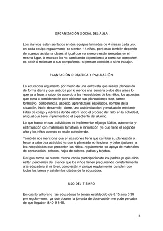 8
ORGANIZACIÓN SOCIAL DEL AULA
Los alumnos están sentados en dos equipos formados de 4 mesas cada uno,
en cada equipo regularmente se sientan 14 niños, pero esto también depende
de cuantos asistan a clases al igual que no siempre están sentados en el
mismo lugar, la maestra los va cambiando dependiendo a como se comporten
es decir si molestan a sus compañeros, si prestan atención o si no trabajan.
PLANEACIÓN DIDÁCTICA Y EVALUACIÓN
La educadora argumento por medio de una entrevista que realiza planeación
de forma diaria y que anticipa por lo menos una semana o dos días antes lo
que va a llevar a cabo de acuerdo a las necesidades de los niños, los aspectos
que toma a consideración para elaborar sus planeaciones son, campo
formativo, competencia, aspecto, aprendizajes esperados, nombre de la
situación, inicio, desarrollo, cierre, una autoevaluación y evaluación mediante
listas de cotejo y rubricas donde valora todo el proceso del niño en la actividad,
al igual que tiene implementado el expediente del alumno.
Lo que busca en sus actividades es implementar el juego lúdico, autonomía y
estimulación con materiales llamativos e innovación ya que tiene el segundo
año y los niños apenas se están conociendo.
También nos menciona que en ocasiones tiene que cambiar su planeación o
llevar a cabo otra actividad ya que lo planeado no funciona y debe ajustarse a
las necesidades que presenten los niños, regularmente se apoya de materiales
de construcción, colores, hojas de colores, palitos y tarjetas.
De igual forma se cuenta mucho con la participación de los padres ya que ellos
están pendientes del avance que los niños tienen preguntando constantemente
a la educadora si va bien, como están y porque regularmente cumplen con
todas las tareas y asisten los citados de la educadora.
USO DEL TIEMPO
En cuanto al horario las educadoras lo tenían establecido de 8:15 ama 3:30
pm regularmente, ya que durante la jornada de observación me pude percatar
de que llegaban 8:40 0 8:45.
 