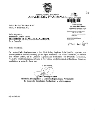 REPÚBLICA D E L E C U A D O R          $g¡£.
                                 A S A M B L E A N A C I O N A L w w ü í .». Ñacionaí




Oficio No.l94-CDEPM-AN-2012                                                                                                     # Trámite         100060
                                                                                                                    Código validación             6RK2I015VR
Quito, 10 de abril de 2012                                                                                       Tipo de documento                 MEMORANDO      INTERNO

                                                                                                                       F e c h a recepción          10-abr-2012 14:5D

                                                                                                          NumBradón d o c u m e n t o               194-cdepm-an-2012

                                                                                                                             FBchaofldo             10-abr-2D12

                                                                                                                               Remitente           RODRIGUEZ 8ARUKA
Señor Arquitecto                                                                                                            Razón s o d a l

Fernando Cordero Cueva                                                                                  e v i s e el e s t a d o de s u t r á m i t e en


PRESIDENTE DE L A AS A M B L E A NACIONAL
En su Despacho
                                                                                                                               ye a 2CO

Señor Presidente:

De conformidad a lo dispuesto en el Art. 58 de la Ley Orgánica de la Función Legislativa, me
permito poner en su conocimiento y por su digno intermedio a las y los Asambleístas, el Informe
para Primer Debate, de la Comisión Especializada Permanente del Desarrollo Económico,
Productivo y la Microempresa, referente al Proyecto de Ley Reformatoria al Código de Comercio,
aprobado en la sesión del día de hoy.

                                                           Atentamente,




                                              ^ J i a r t í R a J i o d r í g u e z Félix
                    Presidenta E n c a r g a d a de l a C o m i s i ó n E s p e c i a l i z a d a P e r m a n e n t e
                       del D e s a r r o l l o Económico, P r o d u c t i v o y l a M i c r o e m p r e s a




Adj.: Lo indicado
 