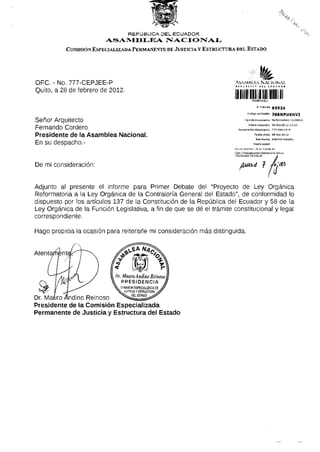 REPÚBLICA DEL ECUADOR
                                     ASAMBLEA                 NACIONAL
                COMISIÓN ESPECIALIZADA PERMANENTE DE JUSTICIA y ESTRUCTURA DEL ESTADO




O F C . - No. 7 7 7 - C E P J E E - P                                       AVYMIM KA N A C I O N A L
Quito, a 28 de febrero de 2012.
                                                                            llinillillllll
                                                                                                   # Trámite       95524
                                                                                         Código validadón          766NPUXHVI
                                                                                      Tipo de documente            MEMORANDO INTERNO
Señor Arquitecto                                                                          Fecha recepdón           2B-feb-2Q 12 12:34
Fernando Cordero                                                               Numeración documento                 777-CEP3EE-P

P r e s i d e n t e de la A s a m b l e a N a c i o n a l .                                     Fecha Oficio 2B-fBb-20 12
                                                                                                  Remitente        ANDINO MAURO
En su despacho.-                                                                               Razón sodal
                                                                            Revise el estado de su t r á m i t e en:
                                                                            h t t p : / / t r ^ m itss.asam blear1ac10n5i.gob.ee
                                                                            /dt5/9st5doTram)tepsf



De mi consideración:



Adjunto al presente el informe p a r a Primer Debate del "Proyecto de Ley Orgánica
Reformatoria a la Ley O r g á n i c a de la Contraloría General del Estado", de conformidad lo
dispuesto por los artículos 137 de la Constitución de la República del Ecuador y 58 de la
Ley O r g á n i c a de la Función Legislativa, a fin de que se dé el trámite constitucional y legal
correspondiente.

H a g o propicia la ocasión para reiterarle mi consideración m á s distinguida.



Atent




Dr. Matiro Andino Reinoso
P r e s i d e n t e de la C o m i s i ó n E s p e c i a l i z a d a
P e r m a n e n t e de Justicia y E s t r u c t u r a del Estado
 
