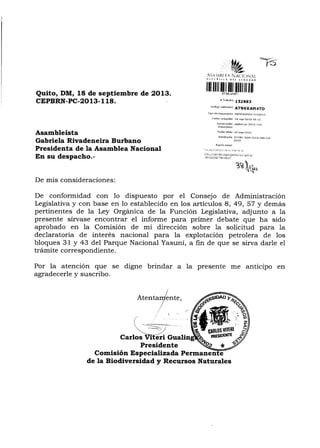 :FS
Quito, DM, 18 de septiembre de 2O13.
ctPBRN -Pc.-2o13- 1 18.
A3¡r¡tlli $A §,.i. li..)lij,tl.
,ti*§.tii !{t ¿{&*r*t
fiilriltfitltrüLt,lltililtI[l
f rráDlite
1S2693
corliso va¡iddción
ATNKKAM 4TO
Tipo de doctr¡ento NE[¡oRANDo l.tER¡ro
Feffid reepc¡ón lA sep_2013 0Br1s
Nunrerdciór, ÉpbrrrpL ZO rt I I I
doaxlrBnto
Fed¡a ofifio 1g-sep-201g
Remitente VITERI GUALINTA cARLoS
ELOY
Rdzón soddl
árie É Ést¿it CÉ 5! 1,rir ¡E É.
Asambleísta
Gabriela Rivadeneira Burbano
Presidenta de la Asamblea Nacional
En su despacho.-
De mis consideraciones:
De conformidad con 1o dispuesto por el Consejo de Administración
Legislativa y con base en 1o establecido en los artículos 8, 49, 57 y demás
pertinentes de la Ley Orgánica de la Función Legislativa, adjunto a la
presente sírvase encontrar el informe para primer debate que ha sido
aprobado en la Comisión de mi dirección sobre la solicitud püa la
declaratoria de interés nacional para la explotación petrolera de los
bloques 31 y 43 del Parque Nacional Yasuní, a fin de que se sirva darle el
trámite correspondiente.
Por la atención que se digne brindar a la presente me anticipo en
agradecerle y suscribo.
nte,
Presidente
Comisión Espec ializada Permanen
:3?§t..,
de la Biodiversidad y Recursos Naturales
 