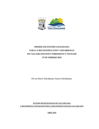 PRIMER ENCUENTRO CIUDADANO
        PARA LA RECONSTRUCCIÓN Y DESARROLLO
      DE TALCAHUANO POST TERREMOTO Y TSUNAMI
                     27 DE FEBRERO 2010




          Por un Nuevo Talcahuano. Fuerza Talcahuano.




           ILUSTRE MUNICIPALIDAD DE TALCAHUANO
Y MOVIMIENTO CIUDADANO POR LA RECONSTRUCCION DE TALCAHUANO


                          ABRIL 2010
 