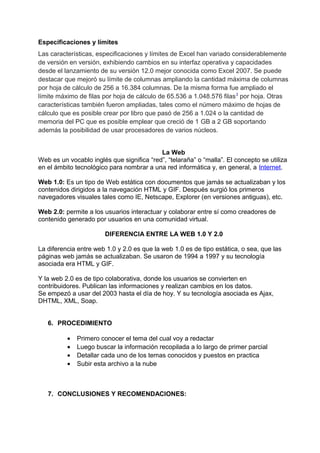 Especificaciones y límites
Las características, especificaciones y límites de Excel han variado considerablemente
de versión en versión, exhibiendo cambios en su interfaz operativa y capacidades
desde el lanzamiento de su versión 12.0 mejor conocida como Excel 2007. Se puede
destacar que mejoró su límite de columnas ampliando la cantidad máxima de columnas
por hoja de cálculo de 256 a 16.384 columnas. De la misma forma fue ampliado el
límite máximo de filas por hoja de cálculo de 65.536 a 1.048.576 filas3
por hoja. Otras
características también fueron ampliadas, tales como el número máximo de hojas de
cálculo que es posible crear por libro que pasó de 256 a 1.024 o la cantidad de
memoria del PC que es posible emplear que creció de 1 GB a 2 GB soportando
además la posibilidad de usar procesadores de varios núcleos.
La Web
Web es un vocablo inglés que significa “red”, “telaraña” o “malla”. El concepto se utiliza
en el ámbito tecnológico para nombrar a una red informática y, en general, a Internet.
Web 1.0: Es un tipo de Web estática con documentos que jamás se actualizaban y los
contenidos dirigidos a la navegación HTML y GIF. Después surgió los primeros
navegadores visuales tales como IE, Netscape, Explorer (en versiones antiguas), etc.
Web 2.0: permite a los usuarios interactuar y colaborar entre sí como creadores de
contenido generado por usuarios en una comunidad virtual.
DIFERENCIA ENTRE LA WEB 1.0 Y 2.0
La diferencia entre web 1.0 y 2.0 es que la web 1.0 es de tipo estática, o sea, que las
páginas web jamás se actualizaban. Se usaron de 1994 a 1997 y su tecnología
asociada era HTML y GIF.
Y la web 2.0 es de tipo colaborativa, donde los usuarios se convierten en
contribuidores. Publican las informaciones y realizan cambios en los datos.
Se empezó a usar del 2003 hasta el día de hoy. Y su tecnología asociada es Ajax,
DHTML, XML, Soap.
6. PROCEDIMIENTO
• Primero conocer el tema del cual voy a redactar
• Luego buscar la información recopilada a lo largo de primer parcial
• Detallar cada uno de los temas conocidos y puestos en practica
• Subir esta archivo a la nube
7. CONCLUSIONES Y RECOMENDACIONES:
 