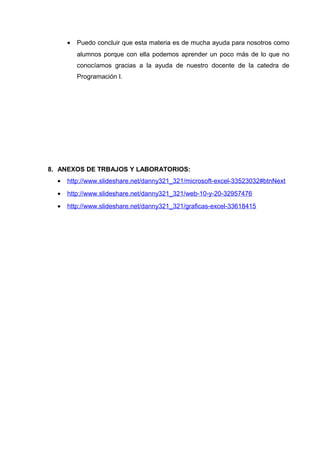 • Puedo concluir que esta materia es de mucha ayuda para nosotros como
alumnos porque con ella podemos aprender un poco más de lo que no
conocíamos gracias a la ayuda de nuestro docente de la catedra de
Programación I.
8. ANEXOS DE TRBAJOS Y LABORATORIOS:
• http://www.slideshare.net/danny321_321/microsoft-excel-33523032#btnNext
• http://www.slideshare.net/danny321_321/web-10-y-20-32957476
• http://www.slideshare.net/danny321_321/graficas-excel-33618415
 