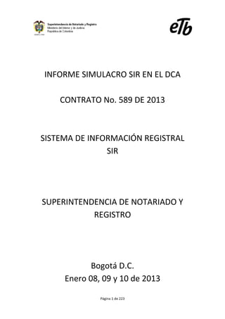 Página 1 de 223
INFORME SIMULACRO SIR EN EL DCA
CONTRATO No. 589 DE 2013
SISTEMA DE INFORMACIÓN REGISTRAL
SIR
SUPERINTENDENCIA DE NOTARIADO Y
REGISTRO
Bogotá D.C.
Enero 08, 09 y 10 de 2013
 