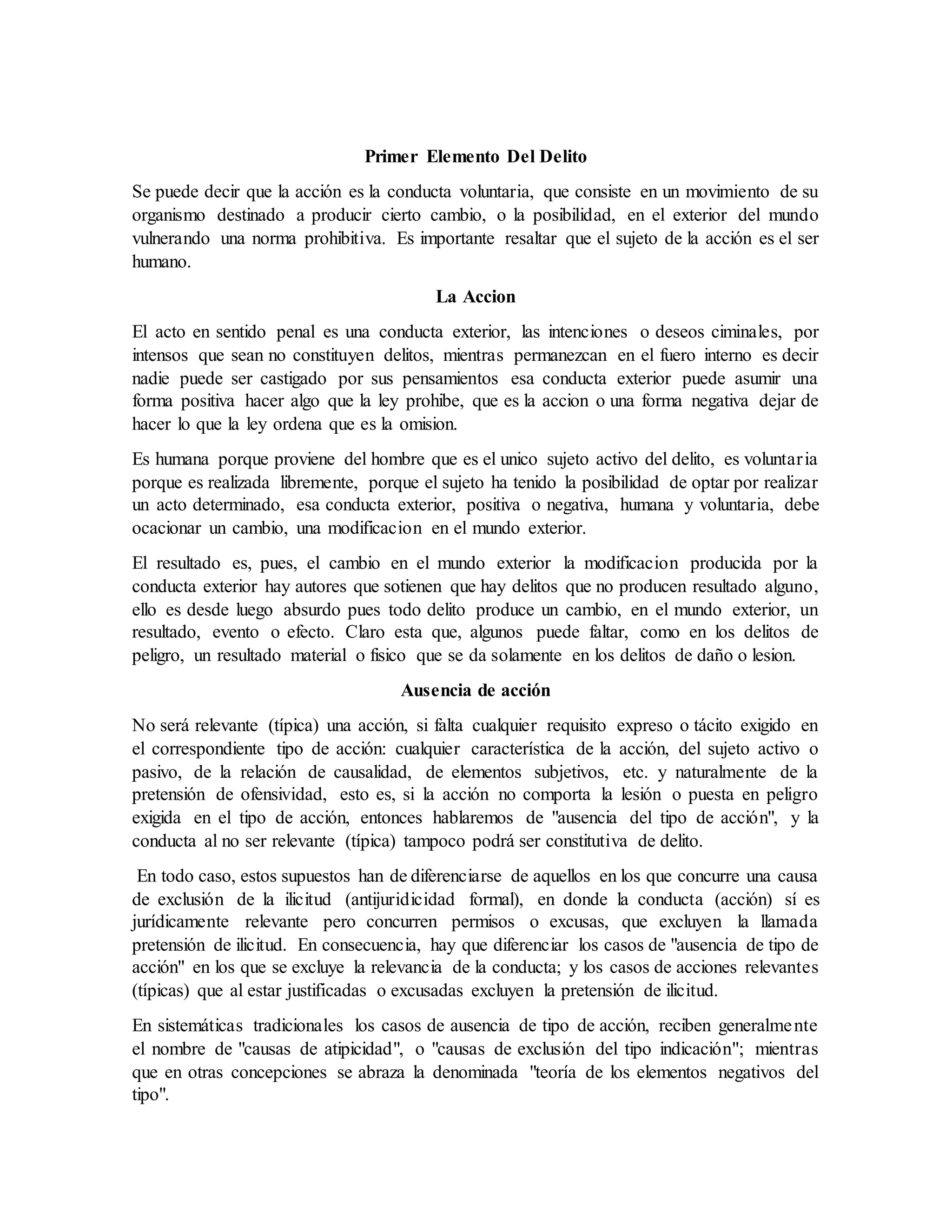 Primer Elemento Del Delito
Se puede decir que la acción es la conducta voluntaria, que consiste en un movimiento de su
organismo destinado a producir cierto cambio, o la posibilidad, en el exterior del mundo
vulnerando una norma prohibitiva. Es importante resaltar que el sujeto de la acción es el ser
humano.
La Accion
El acto en sentido penal es una conducta exterior, las intenciones o deseos ciminales, por
intensos que sean no constituyen delitos, mientras permanezcan en el fuero interno es decir
nadie puede ser castigado por sus pensamientos esa conducta exterior puede asumir una
forma positiva hacer algo que la ley prohibe, que es la accion o una forma negativa dejar de
hacer lo que la ley ordena que es la omision.
Es humana porque proviene del hombre que es el unico sujeto activo del delito, es voluntaria
porque es realizada libremente, porque el sujeto ha tenido la posibilidad de optar por realizar
un acto determinado, esa conducta exterior, positiva o negativa, humana y voluntaria, debe
ocacionar un cambio, una modificacion en el mundo exterior.
El resultado es, pues, el cambio en el mundo exterior la modificacion producida por la
conducta exterior hay autores que sotienen que hay delitos que no producen resultado alguno,
ello es desde luego absurdo pues todo delito produce un cambio, en el mundo exterior, un
resultado, evento o efecto. Claro esta que, algunos puede faltar, como en los delitos de
peligro, un resultado material o fisico que se da solamente en los delitos de daño o lesion.
Ausencia de acción
No será relevante (típica) una acción, si falta cualquier requisito expreso o tácito exigido en
el correspondiente tipo de acción: cualquier característica de la acción, del sujeto activo o
pasivo, de la relación de causalidad, de elementos subjetivos, etc. y naturalmente de la
pretensión de ofensividad, esto es, si la acción no comporta la lesión o puesta en peligro
exigida en el tipo de acción, entonces hablaremos de "ausencia del tipo de acción", y la
conducta al no ser relevante (típica) tampoco podrá ser constitutiva de delito.
En todo caso, estos supuestos han de diferenciarse de aquellos en los que concurre una causa
de exclusión de la ilicitud (antijuridicidad formal), en donde la conducta (acción) sí es
jurídicamente relevante pero concurren permisos o excusas, que excluyen la llamada
pretensión de ilicitud. En consecuencia, hay que diferenciar los casos de "ausencia de tipo de
acción" en los que se excluye la relevancia de la conducta; y los casos de acciones relevantes
(típicas) que al estar justificadas o excusadas excluyen la pretensión de ilicitud.
En sistemáticas tradicionales los casos de ausencia de tipo de acción, reciben generalmente
el nombre de "causas de atipicidad", o "causas de exclusión del tipo indicación"; mientras
que en otras concepciones se abraza la denominada "teoría de los elementos negativos del
tipo".
 