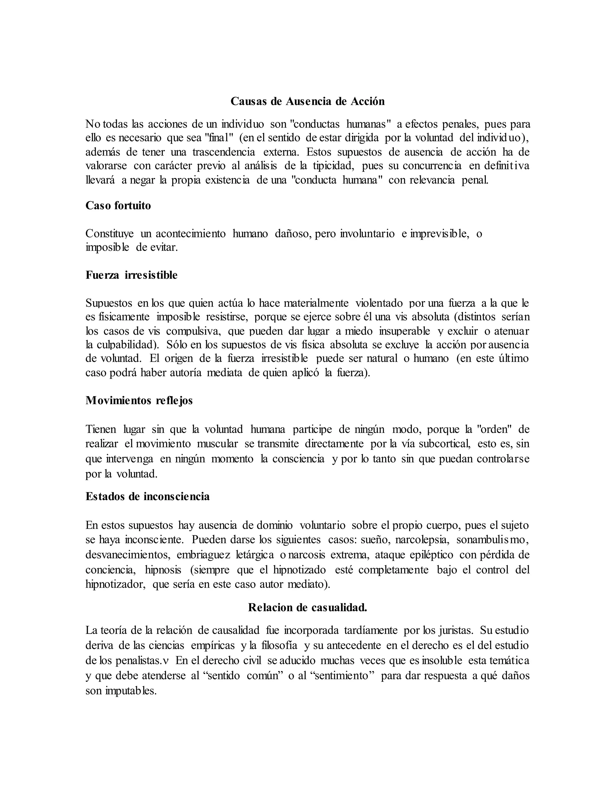 Causas de Ausencia de Acción
No todas las acciones de un individuo son "conductas humanas" a efectos penales, pues para
ello es necesario que sea "final" (en el sentido de estar dirigida por la voluntad del individuo),
además de tener una trascendencia externa. Estos supuestos de ausencia de acción ha de
valorarse con carácter previo al análisis de la tipicidad, pues su concurrencia en definitiva
llevará a negar la propia existencia de una "conducta humana" con relevancia penal.
Caso fortuito
Constituye un acontecimiento humano dañoso, pero involuntario e imprevisible, o
imposible de evitar.
Fuerza irresistible
Supuestos en los que quien actúa lo hace materialmente violentado por una fuerza a la que le
es físicamente imposible resistirse, porque se ejerce sobre él una vis absoluta (distintos serían
los casos de vis compulsiva, que pueden dar lugar a miedo insuperable y excluir o atenuar
la culpabilidad). Sólo en los supuestos de vis física absoluta se excluye la acción por ausencia
de voluntad. El origen de la fuerza irresistible puede ser natural o humano (en este último
caso podrá haber autoría mediata de quien aplicó la fuerza).
Movimientos reflejos
Tienen lugar sin que la voluntad humana participe de ningún modo, porque la "orden" de
realizar el movimiento muscular se transmite directamente por la vía subcortical, esto es, sin
que intervenga en ningún momento la consciencia y por lo tanto sin que puedan controlarse
por la voluntad.
Estados de inconsciencia
En estos supuestos hay ausencia de dominio voluntario sobre el propio cuerpo, pues el sujeto
se haya inconsciente. Pueden darse los siguientes casos: sueño, narcolepsia, sonambulismo,
desvanecimientos, embriaguez letárgica o narcosis extrema, ataque epiléptico con pérdida de
conciencia, hipnosis (siempre que el hipnotizado esté completamente bajo el control del
hipnotizador, que sería en este caso autor mediato).
Relacion de casualidad.
La teoría de la relación de causalidad fue incorporada tardíamente por los juristas. Su estudio
deriva de las ciencias empíricas y la filosofía y su antecedente en el derecho es el del estudio
de los penalistas. En el derecho civil se aducido muchas veces que es insoluble esta temática
y que debe atenderse al “sentido común” o al “sentimiento” para dar respuesta a qué daños
son imputables.
 