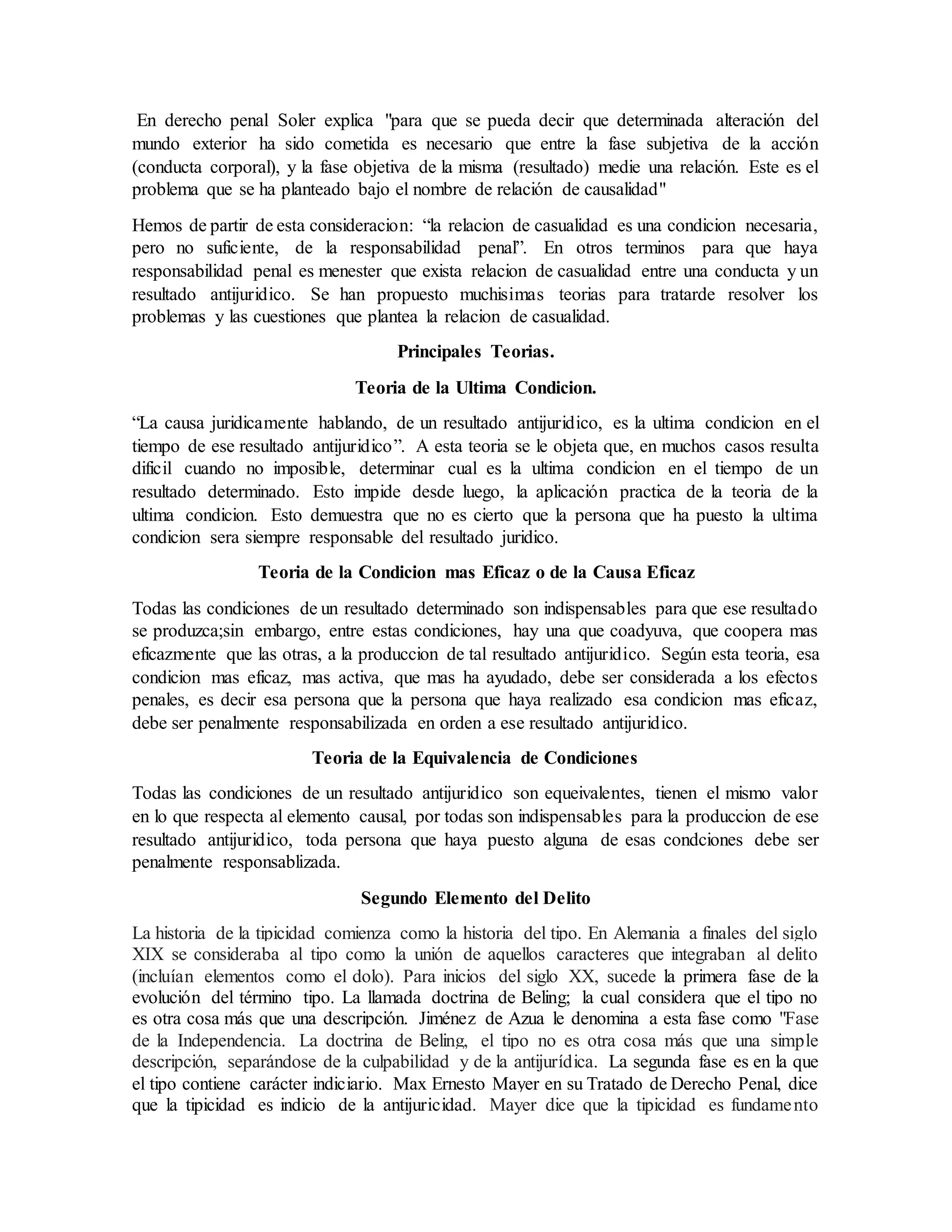 En derecho penal Soler explica "para que se pueda decir que determinada alteración del
mundo exterior ha sido cometida es necesario que entre la fase subjetiva de la acción
(conducta corporal), y la fase objetiva de la misma (resultado) medie una relación. Este es el
problema que se ha planteado bajo el nombre de relación de causalidad"
Hemos de partir de esta consideracion: “la relacion de casualidad es una condicion necesaria,
pero no suficiente, de la responsabilidad penal”. En otros terminos para que haya
responsabilidad penal es menester que exista relacion de casualidad entre una conducta y un
resultado antijuridico. Se han propuesto muchisimas teorias para tratarde resolver los
problemas y las cuestiones que plantea la relacion de casualidad.
Principales Teorias.
Teoria de la Ultima Condicion.
“La causa juridicamente hablando, de un resultado antijuridico, es la ultima condicion en el
tiempo de ese resultado antijuridico”. A esta teoria se le objeta que, en muchos casos resulta
dificil cuando no imposible, determinar cual es la ultima condicion en el tiempo de un
resultado determinado. Esto impide desde luego, la aplicación practica de la teoria de la
ultima condicion. Esto demuestra que no es cierto que la persona que ha puesto la ultima
condicion sera siempre responsable del resultado juridico.
Teoria de la Condicion mas Eficaz o de la Causa Eficaz
Todas las condiciones de un resultado determinado son indispensables para que ese resultado
se produzca;sin embargo, entre estas condiciones, hay una que coadyuva, que coopera mas
eficazmente que las otras, a la produccion de tal resultado antijuridico. Según esta teoria, esa
condicion mas eficaz, mas activa, que mas ha ayudado, debe ser considerada a los efectos
penales, es decir esa persona que la persona que haya realizado esa condicion mas eficaz,
debe ser penalmente responsabilizada en orden a ese resultado antijuridico.
Teoria de la Equivalencia de Condiciones
Todas las condiciones de un resultado antijuridico son equeivalentes, tienen el mismo valor
en lo que respecta al elemento causal, por todas son indispensables para la produccion de ese
resultado antijuridico, toda persona que haya puesto alguna de esas condciones debe ser
penalmente responsablizada.
Segundo Elemento del Delito
La historia de la tipicidad comienza como la historia del tipo. En Alemania a finales del siglo
XIX se consideraba al tipo como la unión de aquellos caracteres que integraban al delito
(incluían elementos como el dolo). Para inicios del siglo XX, sucede la primera fase de la
evolución del término tipo. La llamada doctrina de Beling; la cual considera que el tipo no
es otra cosa más que una descripción. Jiménez de Azua le denomina a esta fase como "Fase
de la Independencia. La doctrina de Beling, el tipo no es otra cosa más que una simple
descripción, separándose de la culpabilidad y de la antijurídica. La segunda fase es en la que
el tipo contiene carácter indiciario. Max Ernesto Mayer en su Tratado de Derecho Penal, dice
que la tipicidad es indicio de la antijuricidad. Mayer dice que la tipicidad es fundamento
 