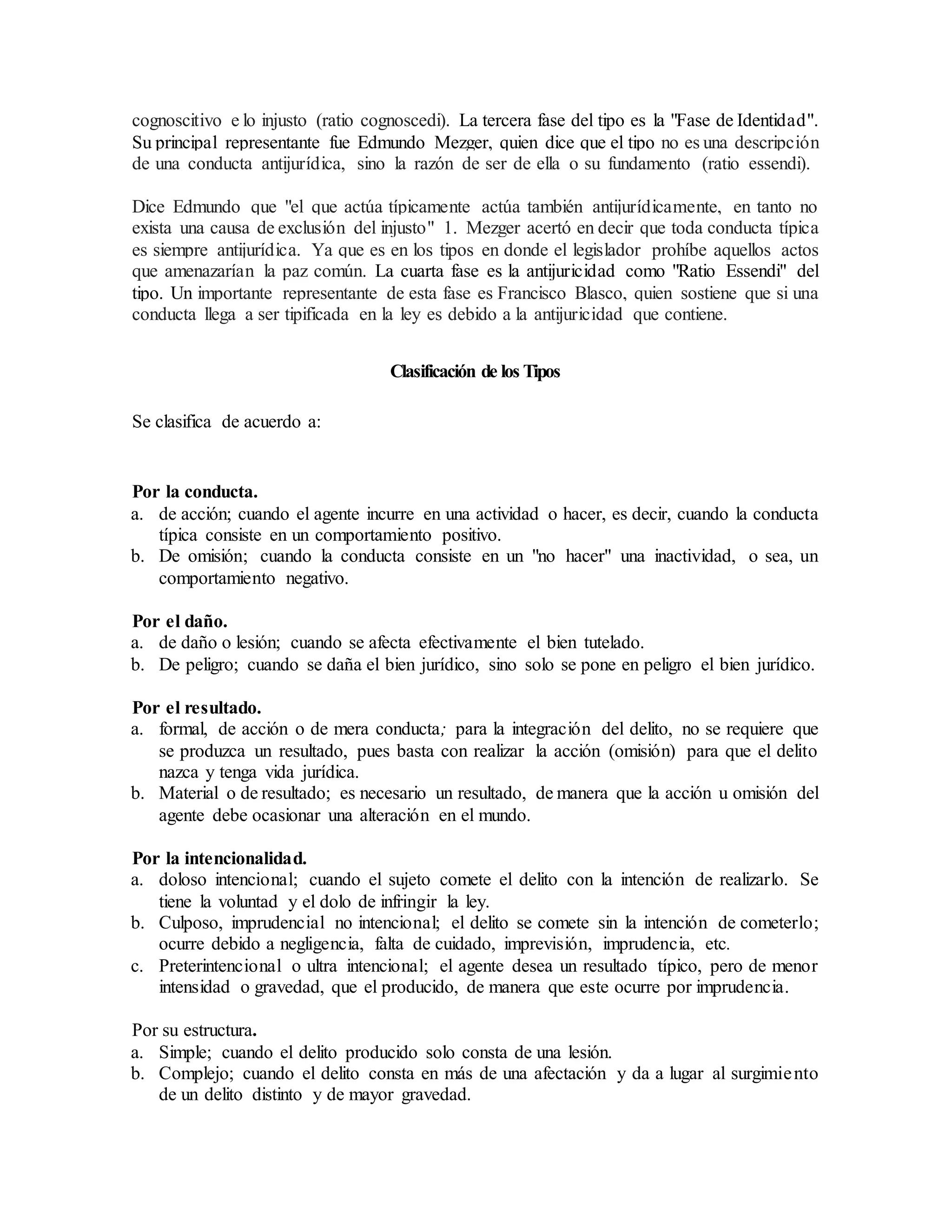 cognoscitivo e lo injusto (ratio cognoscedi). La tercera fase del tipo es la "Fase de Identidad".
Su principal representante fue Edmundo Mezger, quien dice que el tipo no es una descripción
de una conducta antijurídica, sino la razón de ser de ella o su fundamento (ratio essendi).
Dice Edmundo que "el que actúa típicamente actúa también antijurídicamente, en tanto no
exista una causa de exclusión del injusto" 1. Mezger acertó en decir que toda conducta típica
es siempre antijurídica. Ya que es en los tipos en donde el legislador prohíbe aquellos actos
que amenazarían la paz común. La cuarta fase es la antijuricidad como "Ratio Essendi" del
tipo. Un importante representante de esta fase es Francisco Blasco, quien sostiene que si una
conducta llega a ser tipificada en la ley es debido a la antijuricidad que contiene.
Clasificación de los Tipos
Se clasifica de acuerdo a:
Por la conducta.
a. de acción; cuando el agente incurre en una actividad o hacer, es decir, cuando la conducta
típica consiste en un comportamiento positivo.
b. De omisión; cuando la conducta consiste en un "no hacer" una inactividad, o sea, un
comportamiento negativo.
Por el daño.
a. de daño o lesión; cuando se afecta efectivamente el bien tutelado.
b. De peligro; cuando se daña el bien jurídico, sino solo se pone en peligro el bien jurídico.
Por el resultado.
a. formal, de acción o de mera conducta; para la integración del delito, no se requiere que
se produzca un resultado, pues basta con realizar la acción (omisión) para que el delito
nazca y tenga vida jurídica.
b. Material o de resultado; es necesario un resultado, de manera que la acción u omisión del
agente debe ocasionar una alteración en el mundo.
Por la intencionalidad.
a. doloso intencional; cuando el sujeto comete el delito con la intención de realizarlo. Se
tiene la voluntad y el dolo de infringir la ley.
b. Culposo, imprudencial no intencional; el delito se comete sin la intención de cometerlo;
ocurre debido a negligencia, falta de cuidado, imprevisión, imprudencia, etc.
c. Preterintencional o ultra intencional; el agente desea un resultado típico, pero de menor
intensidad o gravedad, que el producido, de manera que este ocurre por imprudencia.
Por su estructura.
a. Simple; cuando el delito producido solo consta de una lesión.
b. Complejo; cuando el delito consta en más de una afectación y da a lugar al surgimiento
de un delito distinto y de mayor gravedad.
 