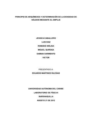 PRINCIPIO DE ARQUÍMEDES Y DETERMINACIÓN DE LA DENSIDAD DE
SÓLIDOS MEDIANTE EL EMPUJE
JESSICA CABALLERO
LUIS DIAZ
ROMARIO MOLINA
MIGUEL QUIROGA
DAMIAN SARMIENTO
VICTOR
PRESENTADO A:
EDUARDO MARTINEZ IGLESIAS
UNIVERSIDAD AUTÓNOMA DEL CARIBE
LABORATORIO DE FÍSICA II
BARRANQUILLA
AGOSTO 21 DE 2012
 