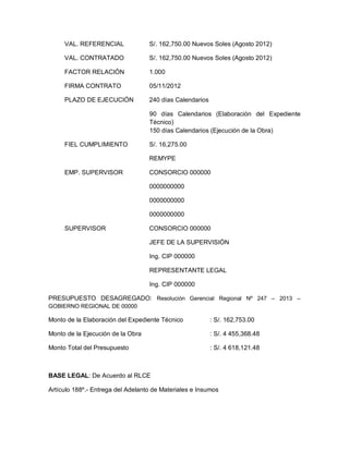 VAL. REFERENCIAL S/. 162,750.00 Nuevos Soles (Agosto 2012)
VAL. CONTRATADO S/. 162,750.00 Nuevos Soles (Agosto 2012)
FACTOR RELACIÓN 1.000
FIRMA CONTRATO 05/11/2012
PLAZO DE EJECUCIÓN 240 días Calendarios
90 días Calendarios (Elaboración del Expediente
Técnico)
150 días Calendarios (Ejecución de la Obra)
FIEL CUMPLIMIENTO S/. 16,275.00
REMYPE
EMP. SUPERVISOR CONSORCIO 000000
0000000000
0000000000
0000000000
SUPERVISOR CONSORCIO 000000
JEFE DE LA SUPERVISIÓN
Ing. CIP 000000
REPRESENTANTE LEGAL
Ing. CIP 000000
PRESUPUESTO DESAGREGADO: Resolución Gerencial Regional Nº 247 – 2013 –
GOBIERNO REGIONAL DE 00000
Monto de la Elaboración del Expediente Técnico : S/. 162,753.00
Monto de la Ejecución de la Obra : S/. 4 455,368.48
Monto Total del Presupuesto : S/. 4 618,121.48
BASE LEGAL: De Acuerdo al RLCE
Artículo 188º.- Entrega del Adelanto de Materiales e Insumos
 
