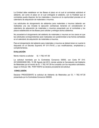 La Entidad debe establecer en las Bases el plazo en el cual el contratista solicitará el
adelanto, así como el plazo en el cual entregará el adelanto, con la finalidad que el
contratista pueda disponer de los materiales o insumos en la oportunidad prevista en el
calendario de adquisición de materiales o insumos.
Las solicitudes de otorgamiento de adelantos para materiales o insumos deberán ser
realizadas una vez iniciada la ejecución contractual, teniendo en consideración el
calendario de adquisición de materiales o insumos presentado por el contratista y los
plazos establecidos en las Bases para solicitar y entregar dichos adelantos.
No procederá el otorgamiento del adelanto de materiales o insumos en los casos en que
las solicitudes correspondientes sean realizadas con posterioridad a las fechas señaladas
en el calendario de adquisición de materiales e insumos.
Para el otorgamiento del adelanto para materiales o insumos se deberá tener en cuenta lo
dispuesto en el Decreto Supremo Nº 011-79-VC y sus modificatorias, ampliatorias y
complementarias.
EVALUACIÓN
Monto máximo a solicitar S/. 1 782,147.39
La solicitud tramitada por la Contratista Consorcio 00000, con Carta Nº 014-
2013/0000/0000 DEL 15 DE Agosto del 2013, donde solicita la Cancelación del Adelanto
de Materiales por el monto de S/. 1 782,147.39 ha cumplido con los requisitos solicitados,
según el Artículo 188, POR TANTO se declara procedente tal solicitud.
CONCLUSIÓN:
Declarar PROCEDENTE la solicitud de Adelanto de Materiales por S/. 1 782,147.39
presentada por la Contratista Consorcio 000000.
 