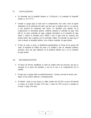 9
VI. CONCLUSIONES:
 Se determinó que la densidad máxima es 2.181gr/cm3 y el contenido de humedad
optimo es de 8.15 %
 Cuando se agrega agua al suelo para la compactación, ésta actúa como un agente
ablandador de las partículas del suelo, que hace que se deslicen entre sí y se muevan
a una posición de apariencia más denso. La densidad seca después de la
compactación se incrementa primero conforme aumenta el contenido de agua. Más
allá de un cierto contenido de agua, cualquier incremento en el contenido de agua
tiende a reducir la densidad seca, debido a que el agua toma los espacios que
podrían haber sido ocupados por las partículas sólidas. El contenido de agua bajo el
cual se alcanza la densidad máxima seca se llama contenido de agua óptimo.
 El tipo de suelo, es decir, su distribución granulométrica, la forma de los granos del
suelo, la densidad de sólidos del suelo y la cantidad y tipo de minerales arcillosos
presentes, tiene una gran influencia en la densidad máxima seca y en el contenido
de agua óptimo
VII. RECOMENDACIONES
 El ensayo de Proctor modificado se debe de realizar entre dos personas, una que se
encargue de la parte del mezclado y otra de lo que es la compactación con el
martillo.
 El agua que se agrega debe ser preferencialmente roseada por toda la mezcla para
lograr así una mezcla uniforme y homogeneizada.
 El método usado en este ensayo es válido cuando más del 20% en peso del material
se retiene en el tamiz 3/8 pulg (9,53 mm) y menos de 30% en peso es retenido en
el tamiz ¾ pulg (19,0 mm).
 