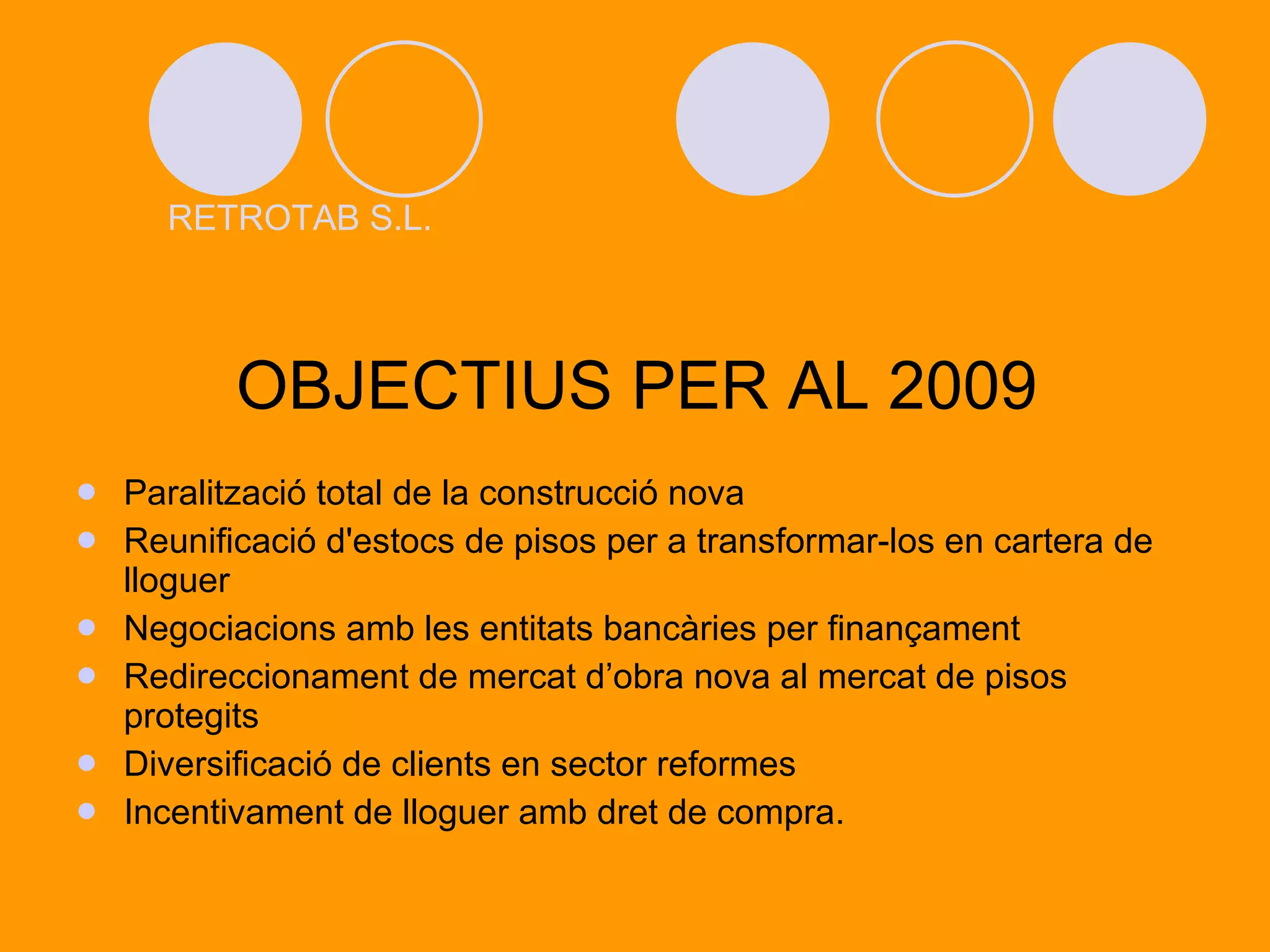 OBJECTIUS PER AL 2009 Paralització total de la construcció nova Reunificació d'estocs de pisos per a transformar-los en cartera de lloguer Negociacions amb les entitats bancàries per finançament Redireccionament de mercat d’obra nova al mercat de pisos protegits Diversificació de clients en sector reformes Incentivament de lloguer amb dret de compra. RETROTAB S.L. 