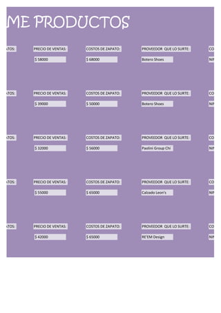 RME PRODUCTOS
ZAPATOS:   PRECIO DE VENTAS:   COSTOS DE ZAPATO:   PROVEEDOR QUE LO SURTE:   CONDIC

           $ 58000             $ 68000             Botero Shoes              NINGUN




ZAPATOS:   PRECIO DE VENTAS:   COSTOS DE ZAPATO:   PROVEEDOR QUE LO SURTE:   CONDIC

           $ 39000             $ 50000             Botero Shoes              NINGUN




ZAPATOS:   PRECIO DE VENTAS:   COSTOS DE ZAPATO:   PROVEEDOR QUE LO SURTE:   CONDIC

           $ 32000             $ 56000             Paolini Group Chi         NINGUN




ZAPATOS:   PRECIO DE VENTAS:   COSTOS DE ZAPATO:   PROVEEDOR QUE LO SURTE:   CONDIC

           $ 55000             $ 65000             Calzado Leon's            NINGUN




ZAPATOS:   PRECIO DE VENTAS:   COSTOS DE ZAPATO:   PROVEEDOR QUE LO SURTE:   CONDIC

           $ 42000             $ 65000             RE'EM Design              NINGUN
 