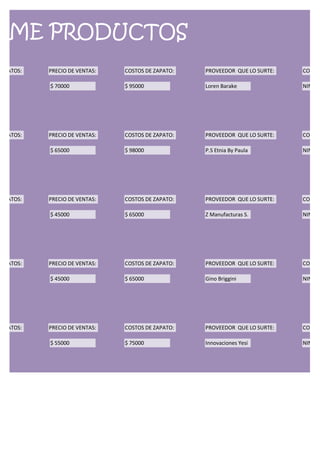 RME PRODUCTOS
ZAPATOS:   PRECIO DE VENTAS:   COSTOS DE ZAPATO:   PROVEEDOR QUE LO SURTE:   CONDIC

           $ 70000             $ 95000             Loren Barake              NINGUN




ZAPATOS:   PRECIO DE VENTAS:   COSTOS DE ZAPATO:   PROVEEDOR QUE LO SURTE:   CONDIC

           $ 65000             $ 98000             P.S Etnia By Paula        NINGUN




ZAPATOS:   PRECIO DE VENTAS:   COSTOS DE ZAPATO:   PROVEEDOR QUE LO SURTE:   CONDIC

           $ 45000             $ 65000             Z Manufacturas S.         NINGUN




ZAPATOS:   PRECIO DE VENTAS:   COSTOS DE ZAPATO:   PROVEEDOR QUE LO SURTE:   CONDIC

           $ 45000             $ 65000             Gino Briggini             NINGUN




ZAPATOS:   PRECIO DE VENTAS:   COSTOS DE ZAPATO:   PROVEEDOR QUE LO SURTE:   CONDIC

           $ 55000             $ 75000             Innovaciones Yesi         NINGUN
 