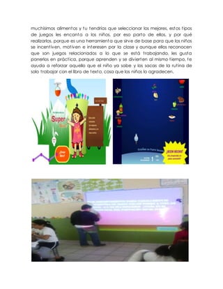 muchísimos alimentos y tu tendrías que seleccionar los mejores, estos tipos
de juegos les encanta a los niños, por eso parto de ellos, y por qué
realizarlos, porque es una herramienta que sirve de base para que los niños
se incentiven, motiven e interesen por la clase y aunque ellos reconocen
que son juegos relacionados a lo que se está trabajando, les gusta
ponerlos en práctica, porque aprenden y se divierten al mismo tiempo, te
ayuda a reforzar aquello que el niño ya sabe y los sacas de la rutina de
solo trabajar con el libro de texto, cosa que los niños lo agradecen.
 
