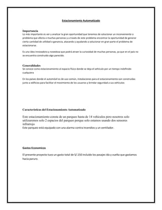 Estacionamiento Automatizado
Importancia
Lo más importante es ver y analizar la gran oportunidad que tenemos de solucionar un inconveniente o
problema que afecta a muchas personas y a través de este problema encontrar la oportunidad de generar
cierta cantidad de utilidad o ganancia, atacando y ayudando a solucionar en gran parte el problema de
estacionarse.
Es una idea innovadora y novedosa que podrá atraer la curiosidad de muchas personas, ya que en el país no
se encuentra construido algo parecido.
Generalidades
Se conoce como estacionamiento al espacio físico donde se deja el vehículo por un tiempo indefinido
cualquiera
En los países donde el automóvil es de uso común, instalaciones para el estacionamiento son construidas
junto a edificios para facilitar el movimiento de los usuarios y brindar seguridad a sus vehículos
Características del Estacionamiento Automatizado
Este estacionamiento consta de un parqueo hasta de 14 vehículos pero nosotros solo
utilizaremos solo 2 espacios del parqueo porque solo estamos usando dos sensores
infrarrojo
Este parqueo está equipado con una alarma contra incendios y un ventilador.
Gastos Economicos
El presente proyecto tuvo un gasto total de S/.150 incluido los pasajes ida y vuelta que gastamos
hacia paruro.
 