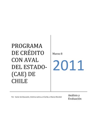  




PROGRAMA 
DE CRÉDITO                                                Marzo 8 

CON AVAL 
DEL ESTADO‐
(CAE) DE 
                                                          2011
CHILE 

Por:  Sector de Educación, América Latina y el Caribe, el Banco Mundial  
                                                                            Análisis y 
                                                                            Evaluación 
 