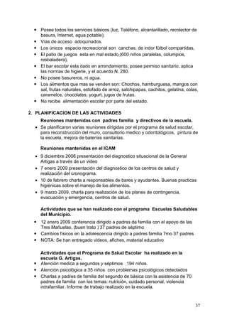 Posee todos los servicios básicos (luz, Teléfono, alcantarillado, recolector de
    basura, Internet, agua potable).
    Vías de acceso adoquinados.
    Los únicos espacio recreacional son canchas, de indor fútbol compartidas,
    El patio de juegos esta en mal estado,(600 niños paralelas, columpios,
    resbaladera),
    El bar escolar esta dado en arrendamiento, posee permiso sanitario, aplica
    las normas de higiene, y el acuerdo N. 280.
    No posee basureros, ni agua.
    Los alimentos que mas se venden son: Chochos, hamburguesa, mangos con
    sal, frutas naturales, estofado de arroz, salchipapas, cachitos, gelatina, colas,
    caramelos, chocolates, yogurt, jugos de frutas.
    No recibe alimentación escolar por parte del estado.

2. PLANIFICACION DE LAS ACTIVIDADES
    Reuniones mantenidas con padres familia y directivos de la escuela.
  • Se planificaron varias reuniones dirigidas por el programa de salud escolar,
    para reconstrucción del muro, consultorio medico y odontológicos, pintura de
    la escuela, mejora de baterías sanitarias.

    Reuniones mantenidas en el ICAM
  • 9 diciembre 2008 presentación del diagnostico situacional de la General
    Artigas a través de un video
  • 7 enero 2009 presentación del diagnostico de los centros de salud y
    realización del cronograma.
  • 10 de febrero charla a responsables de bares y ayudantes. Buenas practicas
    higiénicas sobre el manejo de los alimentos.
  • 9 marzo 2009, charla para realización de los planes de contingencia,
    evacuación y emergencia, centros de salud.

    Actividades que se han realizado con el programa Escuelas Saludables
    del Municipio.
    12 enero 2009 conferencia dirigido a padres de familia con el apoyo de las
    Tres Mañuelas, (buen trato ) 37 padres de séptimo
    Cambios físicos en la adolescencia dirigido a padres familia 7mo 37 padres
    NOTA: Se han entregado videos, afiches, material educativo

    Actividades que el Programa de Salud Escolar ha realizado en la
    escuela G. Artigas.
    Atención medica a segundos y séptimos 194 niños.
    Atención psicológica a 35 niños con problemas psicológicos detectados
    Charlas a padres de familia del segundo de básica con la asistencia de 70
    padres de familia con los temas: nutrición, cuidado personal, violencia
    intrafamiliar. Informe de trabajo realizado en la escuela.



                                                                                   37
 